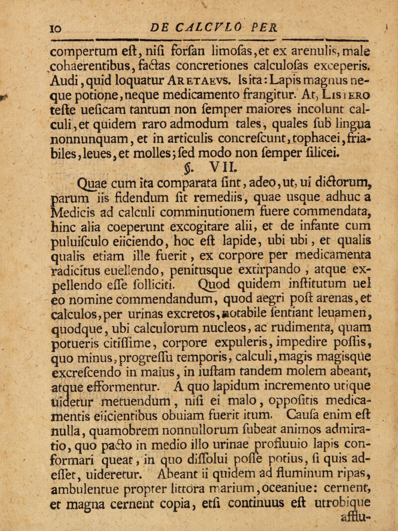 compertura eft, nifi forfan limofas,et ex arenulis, male cohaerentibus, facias concretiones calculofas exceperis. Audi, quid loquatur Ar etaevs. Is ita: Lapis magnus ne¬ que potione,neque medicamento frangitur. At, Lis i ero tefte ueficam tantum non femper maiores incolunt cal¬ culi , et quidem raro admodum tales, quales fub lingua nonnunquam, et in articulis concrefcunt, tophacei,fria¬ biles , leues, et molles; fed modo non femper filicei. $. VII. Quae cum ita comparata fint, adep, ut, ui di<ftorum, parum iis fidendum lit remediis, quae usque adhuc a Medicis ad calculi eomminutionem fuere commendata, hinc alia coeperunt excogitare alii, et de infante cum puluilculo eiiciendo, hoc eft lapide, ubi ubi, et qualis qualis etiam ille fuerit, ex corpore per medicamenta radicitus eueliendo, penitusque extirpando , atque ex¬ pellendo efle folliciti. Quod quidem inftitutum uel eo nomine commendandum, quod aegri poft arenas,et calculos,per urinas excretos,notabile fentiant leuamen, quodque, ubi calculorum nucleos, ac rudimenta, quam potueris citiffime, corpore expuleris, impedire poffis, quo minus,progreftu temporis, calculi,magis magisque excrefcendo in maius, in iuftam tandem molem abeant, atque efformentur. A quo lapidum incremento utique uidetur metuendum, nifi ei malo, oppofitis medica¬ mentis eiicientibus obuiam fuerit itum. Caufa enim eft nulla, quamobrem nonnullorum fubeat animos admira¬ tio, quo pafto in medio illo urinae profiuuio lapis con¬ formari queat, in quo diflolui poffe potius, fi quis ad- effet, uideretur. Abeant ii quidem ad fluminum ripas, ambulentue propter littora marium,oceaniue: cernent, et magna cernent copia, etfi continuus eft utrobique