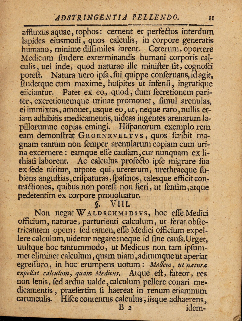 affluxus aquae, tophos: cernent et perfe&os interdum lapides eiusmodi, quos calculis, in corpore generatis humano, minime diflimiles iurent. Ceterum, oportere Medicum ftudere exterminandis humani corporis cal¬ culis, uel inde, quod naturae ille minifter fit, cognofci poteft. Natura uero ipfa, fui quippe conferuans, id agit, ftudetque cum maxime , hofpites ut infenfi, ingratique eiiciantur. Patet ex eo, quod, dum fecretionem pari¬ ter, ex cretionemque urinae promouet, fimul arenulas, ei immixtas, amouet,usque eo,ut, neque raro,nullis et¬ iam adhibitis medicamentis, uideas ingentes arenarum la- pillorunwe copias emingi. Hifpanorum exemplo rem eam demonftrat Groeneveltvs , quos fcribit ma¬ gnam tantum non femper arenularum copiam cum uri¬ na excernere: eamque efle caufarn,curnunquam ex li- thiafi laborent. Ac calculus profefto ipfe migrare fua exfede nititur, utpote qui, ureterum, urethraeque fu- biens anguftias,crifpaturas,fpafmos, talesque efficit con- tra&iones, quibus non poteft non fieri, ut fenfim,atque pedetentim ex corpore prouoluatur. $. VIII. Non negat Waldschmidivs, hoc efle Medici officium, naturae, parturienti calculum, ut ferat obfte- tricantem opem: fed tamen, efle Medici officium expel¬ lere calculum, uidetur negare: neque id fine caufa.Urget, uultque hoc tantummodo, ut Medicus non tam ipfum- met eliminet calculum, quam uiam, aditumque ut aperiat egrefluro, in hoc erumpens uotum: Mallem, ut natura, expellat calculum, quam Medicus. Atque eft, fateor, res non leuis, fed ardua ualde,calculum pellere conari me¬ dicamentis , praefertim fi haereat in renum etiamnum carunculis. Hifce contentus calculus, iisque adhaerens, B 2 idem-