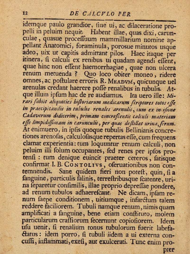mmamm *—®*********H«l»«»*to ■mhmmmmwmmi MMMMBMmi idemque paulo grandior, line ui, ac dilaceratione pro¬ pelli inpeluim nequit. Habent illae, quas dixi, carun¬ culae , quasue procefluum mammillarium nomine ap¬ pellant Anatomici , foraminula, porosue minutos usque adeo, uix ut capitis admittant pilos. Haec itaque per itinera, fi calculi ex renibus ui quadam agendi e fient, quae hinc non efient haemorrhagiae, quae non ulcera renum metuenda ? Quo loco obiter moneo, ridere omnes, ac poftulare erroris R. Meadvm, quicunque uel arenulas credant haerere pofie renalibus in tubulis. At¬ que illum ipfum hac de re audiamus. Ita uero ille: Mi¬ rari fubiit aliquoties biftoriarum medicarum fcriptores totos clTe in praecipitandis in tubulos renales arenulis, eunt ex imifione Cadaverum didicerim, primam concrefeentis calculi materiam ejfe limpidifjimam in carunculis, per quas dejhffat urina, firnm. At enimuero, in ipfis quoque tubulis Bellinianis concre¬ tiones arenofas, calculofasque repertas efie, cum frequens clamat experientia: tum loquuntur renum calculi, non peluim illi folum occupantes, fed renes per ipfos pro- tenfi : tum denique euincit praeter ceteros , fatisque confirmat I. B. Contolivs , oferuationibus non con¬ temnendis. Sane quidem fieri non poteft, quin, fi a languine, particulis falinis, terreftribusque fcatente, uri¬ na feparetur confimilis, illae proprio deprefiae pondere, ad renum tubulos adhaerefeant. Ne dicam, ipfam re¬ num faepe conditionem , uitiumque, infanfium talem reddere faciliorem. Tubuli namque renum,nimis quam amplificati a fanguine, bene etiam conftituto, molem particularum crafliorum fecemunt copiofiorem. Idem ufu uenit, fi renalium tonus tubulorum fuerit labefa- ftatus: idem porro, fi tubuli iidem a ui externa con- cufli, inflammati, exefi, aut exulcerati. Tunc enim pro¬ pter