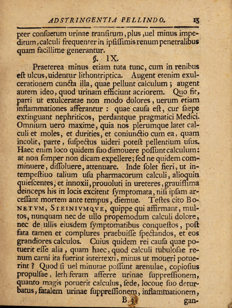 __ __*5 pter confuetum urinae tranfitum, plus ,uel minus impe¬ ditum,calculi frequenter in ipfiffimis renum penetralibus quam facillime generantur. §. IX. Praeterea minus etiam tuta tunc, cum in renibus eft ulcus, uidentur lithontriptica. Augent etenim exul¬ cerationem eunda illa, quae pellunt calculum ; augent autem ideo, quod urinam efficiunt acriorem. Quo fit, parti ut exulceratae non modo dolores, uerum etiam inflammationes afferantur : quae caufa eft, cur faepe extinguant nephriticos, perdantque pragmatici Medici. Omnium uero maxime, quia nos plerumque later cal¬ culi et moles, et durities, et coniundio cum ea, quam incolit, parte, fufpedus uideri poteft pellentium ufus. Haec enim loco quidem fuodimouere poflunt calculum: at non femper non dicam expellere; fed ne quidem com¬ minuere, difloluere, attenuare. Inde folet fieri, ut in- tempeftiuo talium ufu pharmacorum calculi, alioquin quiefeentes, et innoxii, prouoluti in ureteres, grauiflima deinceps his in locis excitent fymptomata, nifi ipfam ar- ceflant mortem ante tempus, diemue. Teftes cito Bo- netvm, Steinivmq.ve, quippe qui affirmant, mul¬ tos, nunquam nec de ullo propemodum calculi dolore, nec de ullis eiusdem fymptomatibus conqueftos, poft fata tamen et complures praebuifle fpedandos, et eos grandiores calculos. Cuius quidem rei caufa quae po¬ tuerit effe alia, quam haec,quod calculi tubulofae re¬ num carni ita fuerint intertexti, minus ut moueri potue¬ rint ? Quod fi uel minutae poflunt arenulae, copiofius propulfae, leth feram afferre urinae fupprelfionem, quanto magis potuerit calculus, fede, locoue fuo detur¬ batus, fetalem urinae fuppreflionem, inflammationem, _ B . gan-