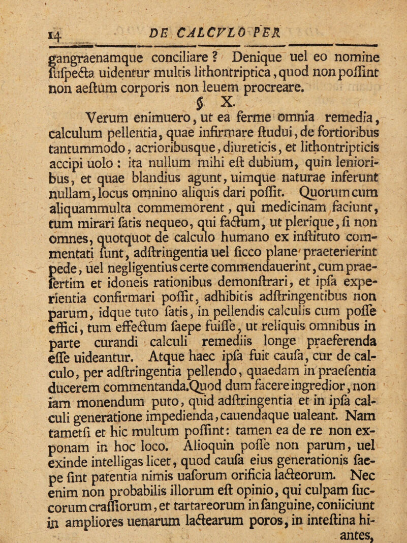 gangraenamque conciliare ? Denique uel eo nomine fufpe&a uidentur multis lithontriptica, quod non poffint non aeftum corporis non leuem procreare. § X. Verum enimuero, ut ea ferme omnia remedia ,r calculum pellentia, quae infirmare ftudui, de fortioribus tantummodo, acrioribusque, diureticis, et lithontripticis accipi uolo : ita nullum mihi eft dubium, quin leniori¬ bus , et quae blandius agunt, uimque naturae inferunt nullam, locus omnino aliquis dari poffit. Quorum cum aliquammulta commemorent, qui medicinam faciunt, tum mirari fatis nequeo, qui faftum, ut plerique,fi non omnes, quotquot de calculo humano ex inftituto com¬ mentati funt, adftringentia uel ficco plane' praeterierint pede, uel negligentius certe commendauerint, cum prae- fertim et idoneis rationibus demonftrari, et ipfa expe¬ rientia confirmari poffit, adhibitis adftringentibus non parum, idque tuto fatis, in pellendis calculis cum polle effici, tum effe&um faepe fuiffe, ut reliquis omnibus in parte curandi calculi remediis longe praeferenda effe uideantur. Atque haec ipfa fuit caufa, cur de cal¬ culo, per adftringentia pellendo, quaedam in praefentia ducerem commentanda.Quod dum facere ingredior ,non iam monendum puto, quid adftringentia et in ipfa cal¬ culi generatione impedienda, cauendaque ualeant. Nam tametfi et hic multum poffint: tamen ea de re non ex¬ ponam in hoc loco. Alioquin pofie non parum, uel exinde intelligas licet, quod caufa eius generationis fae¬ pe fint patentia nimis uaforum orificia la&eorum. Nec enim non probabilis illorum eft opinio, qui culpam fuc- corum craffiorum, et tartareorum in fanguine, coniiciunt in ampliores uenarum la&earum poros,in inteftina hi¬ antes,