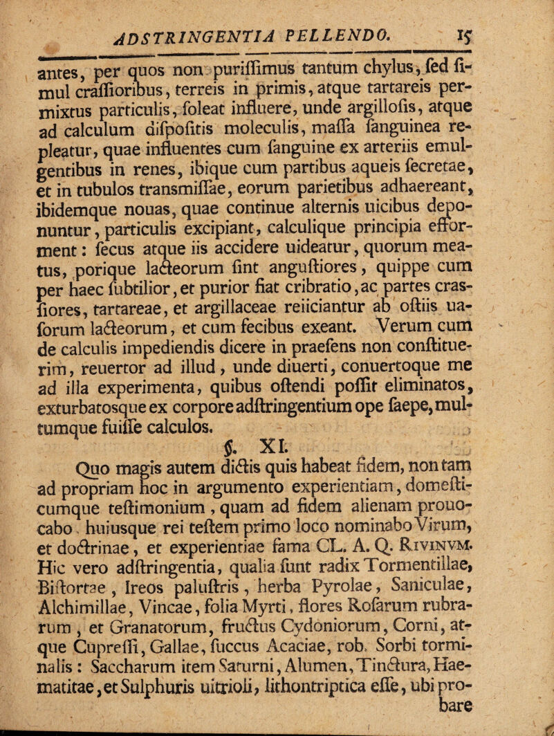 antes, per quos non puriffimus tantum chylus, fed fi- nml craffioribus, terreis in primis, atque tartareis per¬ mixtus particulis, foleat influere, unde argillofis, atque ad calculum difpofitis moleculis, mafla fanguinea re¬ pleatur, quae influentes cum fanguine ex arteriis emul¬ gentibus in renes, ibique cum partibus aqueis fecrecae, et in tubulos transmiflae, eorum parietibus adhaereant, ibidemque nouas, quae continue alternis uicibus depo¬ nuntur , particulis excipiant , calculique principia effor- ment: fecus atque iis accidere uideatur, quorum mea¬ tus, porique la&eorum fint anguftiores, quippe cum per haec fubtilior,et purior fiat cribrario,ac partes cras- fiores, tartareae, et argillaceae reiiciantur ab oftiis ua- forum la&eorum, et cum fecibus exeant. Verum cum de calculis impediendis dicere in praefens non conftitue- rim, reuertor ad illud, unde diuerti, conuertoque me ad illa experimenta, quibus oftendi poffit eliminatos, exturbatosque ex corpore adftringentium ope faepe, mul¬ tumque fuiffe calculos. % XI. Quo magis autem di&is quis habeat fidem, non tam ad propriam hoc in argumento experientiam, domefti- cumque teftimonium , quam ad fidem alienam prouo- cabo huiusque rei teftem primo loco nominabo Virum, et do&rinae, et experientiae fama CL. A. Q. Rivinvm. Hic vero adftringentia, qualia funt radix Tormentillae, Biflortae , Ireos paluftris, herba Pyrolae, Saniculae, Alchimillae, Vineae, folia Myrti, flores Rofarum rubra¬ rum , et Granatorum, fruclus Cydoniorum, Comi, at¬ que Cuprefli, Gallae, fuccus Acaciae, rob. Sorbi tormi¬ nalis: Saccharum item Saturni, Alumen, Tin&ura, Hae- matitae, et Sulphuris uitrioii, lithontriptica effe, ubi pro-