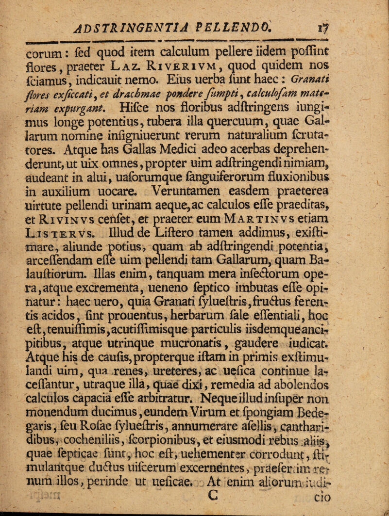 6 adstringbntu pellendo. t? -—in n i rnummmmmmmmrnmmmmmmmmmm W «'■ mn m liram n j.i i \utmm»u uma ■■■■»■11 * eorum: fed quod item calculum pellere iidem poffint flores, praeter Laz. Rtverivm, quod quidem nos friamus, indicauit nemo. Eius uerba funt haec: Granati flores exflccati>et drachmae pondere fumpti, calculofam mate¬ riam expurgant. Hifce nos floribus adftringens iungi- mus longe potentius, tubera illa quercuum, quae Gal¬ larum nomine infigniuerunt rerum naturalium feruta- tores. Atque has Gallas Medici adeo acerbas deprehen¬ derunt, ut uix omnes, propter uim adftringendi nimiam, audeant in alui, uaforumque fanguiferorum fluxionibus in auxilium uocare. Veruntamen easdem praeterea uirtute pellendi urinam aeque, ac calculos effe praeditas, et Rivinvs cenfet, et praeter eum Martinvs etiam L is ter vs. Illud de Liftero tamen addimus, exilti- mare, aliunde potius, quam ab adftringendi potentia, arceffendam effe uim pellendi tam Gallarum, quam Ba- lauftiorum. Illas enim, tanquam mera infe&orum ope¬ ra, atque excrementa, ueneno feptico imbutas effe opi¬ natur: haec uero, quia Granati fylueftris,fru<3:us feren¬ tis acidos, fint prouentus, herbarum fale effentiali, hoc eft,tenuiflimis,acutiffimisque particulis iisdemqueanci- pitibus, atque utrinque mucronatis, gaudere iudicat. Atque his de caulis, propterque illam in primis exftimu- landi uim, qua renes, ureteres, ac uefica continue la- ceffantur, utraque illa, quae dixi, remedia ad abolendos calculos capacia effe arbitratur. Neque illud infuper non monendum ducimus, eundem Virum et fpongiam Dene¬ garis , feuRofae fylueftris, annumerare afellis, canthari¬ dibus, cocheniliis, fcorpionibus,et eiusmodi rebus aliis, quae fepticae funt, hoc eft, uehementer corrodunt, fti- mulantque du&us uifcerum excernentes, praeferam re¬ num illos, perinde ut uelicae. At enim aliorum iudi- G cio