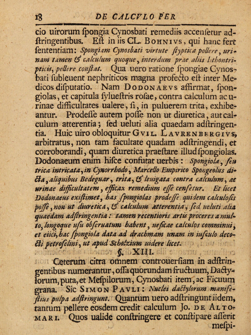 ----- - - cio uirorum fpongia Cynosbati remediis accenferur ad- ftringentibus, Eft iniisCL. Bohnivs, qui hanc fert fententiam: spondam Cynosbati virtute ftyptica pollere, uri¬ nam tamen calculum quoque , interdum prae aliis lithontri- pttcis, pellere confiat. Qua uero ratione fpongiae Cynos- bati iubleuent nephriticos magna profeao elt inter Me¬ dicos difputatio. Nam Dodonaevs affirmat, fpon- giolas, et capitula fylueftris rofae, contra calculum acu- rinae difficultates ualere, fi, in puluerem trita, exhibe¬ antur. Prodefie autem poffe non ut diuretica, aut cal¬ culum atterentia; fed ueluti alia quaedam adftringen- tia. Huic uiro obloquitur Gvil. Lavrenbergivs, arbitratus, non tam facultate quadam adftringendi, et corroborandi, quam diuretica praeftare illud Ipongiolas. Dodonaeum enim hifce confutat uerbis: spongiola, feu trica intricata, in Cynorrhodo, Marcello Empirico Sponge olus di- Ha , aliquibus Bedeguar, trita, lemgata contra calculum, ac urinae difficultatem, efficax remedium effi cenfetur. Et licet Dodonaeus exifiimet, bas fpongiolas prodeffe quidem calculofis poffe, non ut diuretica, 15 calculum atterentia, fed ueluti alia quaedam adfiringentia : tamen recentioris artis proceres a mul¬ to,longoque ufu obferuatum babent, uefaae calculos comminui, et eiici, lac fpongiola data ad dracbmam unam in iufculo de co¬ li i petro felini, ut apud Scholzium uidere licet. §. XIII. Ceterum citra omnem controuerfiam in adftrin- gentibus numerantur, offaquorundam fru&uum, Dafty- lorum, puta, et Mefpilorum, Cynosbati item,ac Ficuum grana. Sic SiMON PaVLi: Nuclei dactylorum manife- ftius pulpa adfiringunt. Quantum uero adftringuntiidem, tantum pellere eosdem credit calculum Jo. de Alto- mari. Quos ualide conftringere et conftipare aflerit > ■ „ mefpi-