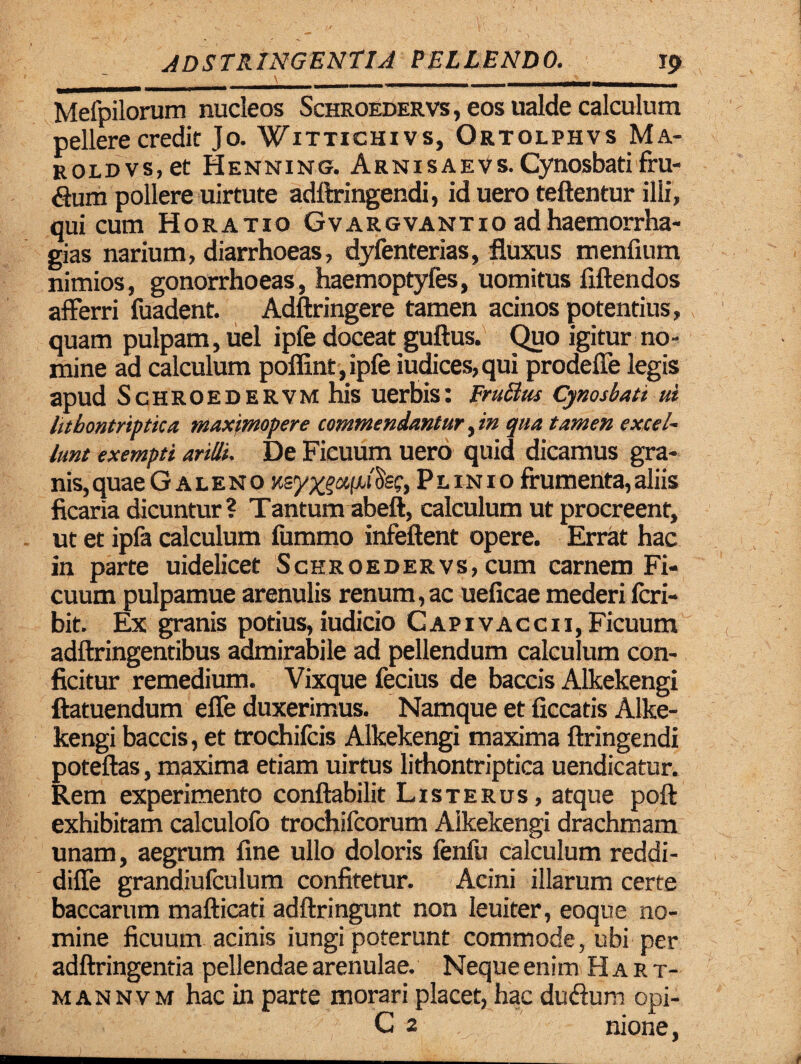 \ -- - Mefpilorum nucleos Schroedervs , eos ualde calculum pellere credit Jo. Wittichivs, Ortolphvs Ma- ROLDVs.et Henning. ArnisAEVsXynosbatifru¬ dum pollere uirtute adftringendi, iduero teftentur illi, qui cum Horatio Gvargvantio adhaemorrha- gias narium, diarrhoeas, dyfenterias, fluxus menfium nimios, gonorrhoeas, haemoptyfes, uomitus fiftendos afferri fuadent. Adftringere tamen acinos potentius, quam pulpam, uel ipfe doceat guftus. Quo igitur no¬ mine ad calculum poflint ,ipfe iudices,qui prodefle legis apud Schroedervm his uerbis: Frutfus Cynosbati ul litbontriptica maximopere commendantur, in qua tamen excel¬ lunt exempti ariUi. De Ficuum uero quid dicamus gra¬ nis, quae Galeno Ksy^afxiSs?, Plinio frumenta, aliis ficaria dicuntur? Tantum abeft, calculum ut procreent, ut et ipfa calculum fummo infeftent opere. Errat hac in parte uidelicet Schroedervs, cum carnem Fi¬ cuum pulpamue arenulis renum,ac ueficae mederi fcri- bit. Ex granis potius, iudicio Capivaccii, Ficuum adftringentibus admirabile ad pellendum calculum con¬ ficitur remedium. Vixque fecius de baccis Alkekengi ftatuendum effe duxerimus. Namque et ficcatis Alke¬ kengi baccis, et trochifcis Alkekengi maxima ftringendi poteftas, maxima etiam uirtus lithontriptica uendicatur. Rem experimento conftabilit Listerus, atque poft exhibitam calculofo trochifcorum Alkekengi drachmam unam, aegrum fine ullo doloris fenfu calculum reddi- diffe grandiufculum confitetur. Acini illarum certe baccarum mafticati adftringunt non leuiter, eoque no¬ mine ficuum acinis iungi poterunt commode, ubi per adftringentia pellendae arenulae. Neque enim Hart- mannvm hac in parte morari placet, hac dudum opi- C 2 nione,