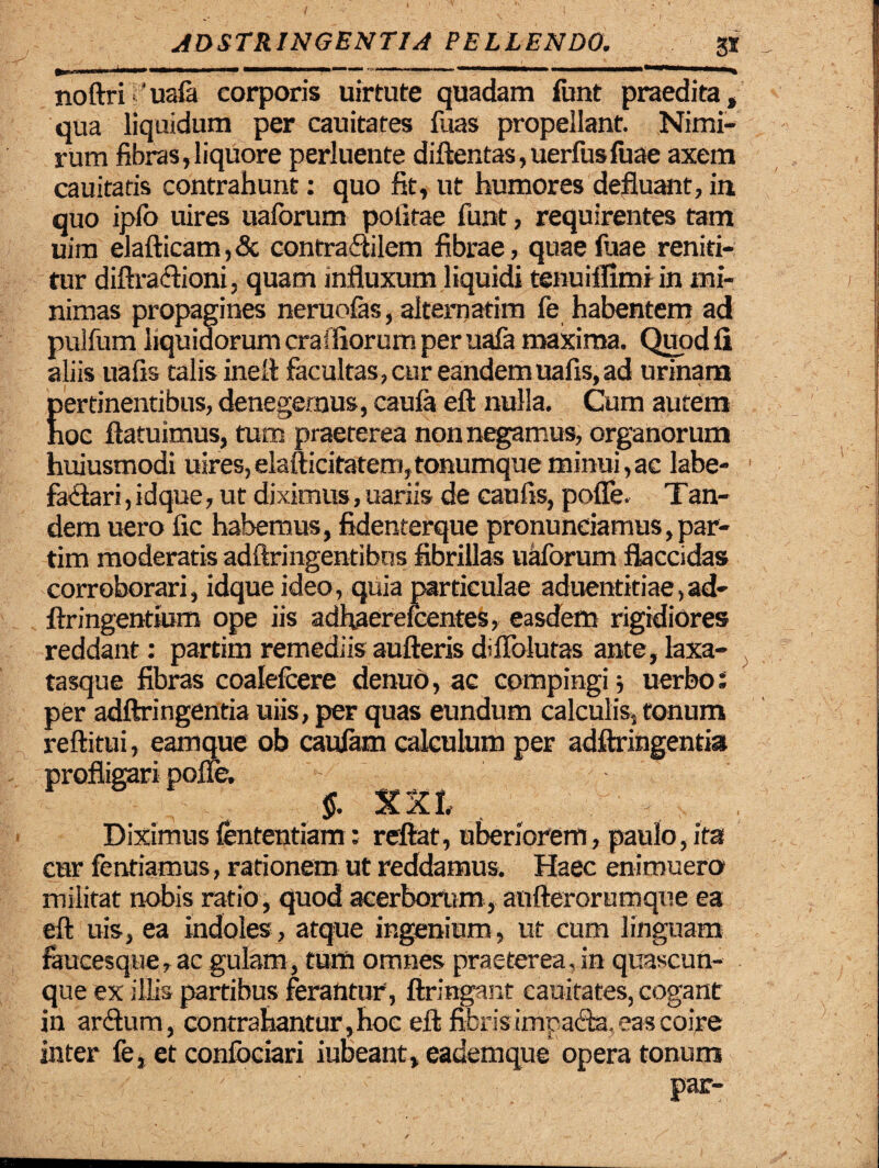 noftri 'uafa corporis uirtute quadam funt praedita, qua liquidum per cauitates fuas propellant. Nimi¬ rum fibras,liquore perluente diftentas,uerfusfuae axem cauitatis contrahunt: quo fit, ut humores defluant, in quo iplo uires uaforum politae funt, requirentes tam uim elafticam,& contradilem fibrae, quae fuae reniti¬ tur diftradioni, quam influxum liquidi tenuiffimi in mi¬ nimas propagines neruofas, alternarim fe habentem ad pulfum liquidorum craffiorum per uafa maxima. Quod fi aliis uafis talis inell facultas, cur eandemuafis,ad urinam pertinentibus, denegemus, caula eft nulla. Cum autem hoc flatu imus, tum praeterea non negamus, organorum huiusmodi uires,elafticitatem,tonumque minui,ac labe¬ factari , idque, ut diximus, uariis de caulis, pofle. Tan- dem uero fic habemus, fidenterque pronuneiamus, par- tim moderatis adftringentibos fibrillas uaforum flaccidas corroborari, idque ideo, quia particulae aduentitiae,ad- ftringentium ope iis adhaerelcentes, easdem rigidiores reddant: partim remediis aufteris d’Ablutas ante, laxa- tasque fibras coalelcere denub, ac compingi uerbo; per adftringentia uiis, per quas eundum calculis, tonum reftitui, eamque ob caulam calculum per adftringentia profligari pofle. $. Diximus fententiam: reflat, uberiorem, paulo, ita cur lentiamus, rationem ut reddamus. Haec enimuero militat nobis ratio, quod acerborum, aufterorumque ea eft uis, ea indoles , atque ingenium, ut cum linguam faucesque, ac gulam, tum omnes praeterea, in quascun¬ que ex illis partibus ferantur', firingant cauitates, cogant in ardum, contrahantur, hoc eft fibris impada, eas coire inter fe, et conlbciari iubeant, eademque opera tonum par-