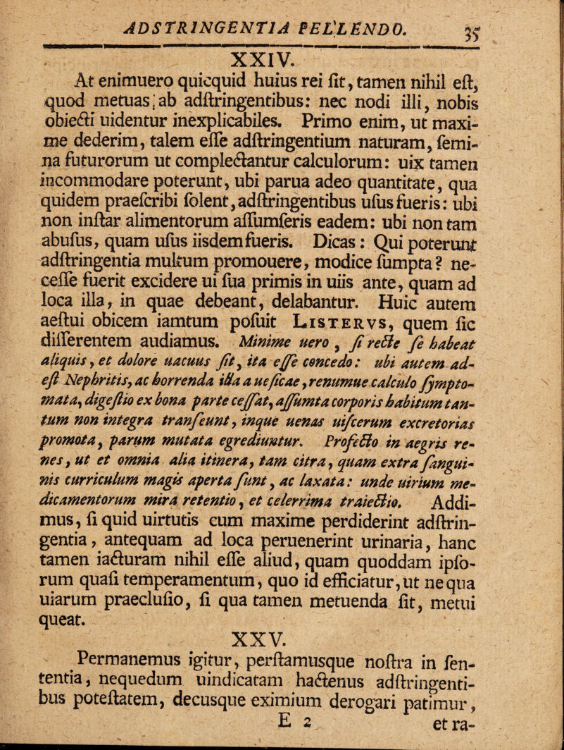 ’ X XIV. ” At enimuero quicquid huius rei fit, tamen nihil eft, quod metuas;ab adftringentibus: nec nodi illi, nobis obiebi uidentur inexplicabiles. Primo enim, ut maxi¬ me dederim, talem effe adftringentium naturam, femi¬ na futurorum ut complebantur calculorum: uix tamen incommodare poterunt, ubi parua adeo quantitate, qua quidem praefcribi folent,adftringentibus ufusfueris: ubi non inftar alimentorum affumferis eadem: ubi non tam abufus, quam ufus iisdem fueris. Dicas: Qui poterunt adftringentia multum promouere, modice fumpta ? ne- cefie fuerit excidere ui fua primis in uiis ante , quam ad loca illa, in quae debeant, delabantur. Huic autem aeftui obicem iamtum pofuit Listervs, quem fic differentem audiamus. Minime uero , fi reBe fie habeat aliquis, et dolore uacuus fit, ita e fie concedo: ubi autem ad- efi Nephritis, ac horrenda ida a ueficae ,renumue calculo fiympto- mata, digefiio ex bona parte cejfiat, afiumta corporis habitum tan¬ tum non integra tranfieunt, inque uenas ui/cerum excretorias promota, parum mutata egrediuntur. ProftBo in aegris re¬ nes, ut et omnia alia itinera, tam citra, quam extra Jangui¬ nis curriculum magis aperta fiunt, ac laxata: unde uirium me¬ dicamentorum mira retentio, et celerrima traieBio. Addi¬ mus , fi quid uirtutis cum maxime perdiderint adftrin- gentia, antequam ad loca peruenerint urinaria, hanc tamen iaburam nihil effe aliud, quam quoddam ipfo- rum quafi temperamentum, quo id efficiatur, ut ne qua uiarum praeclufio, fi qua tamen metuenda fit, metui queat. XXV. Permanemus igitur, perftamusque noftra in fen- tentia, nequedum uindicatam habenus adftringenti¬ bus poteftatem, decusque eximium derogari patimur, E 2. et ra-