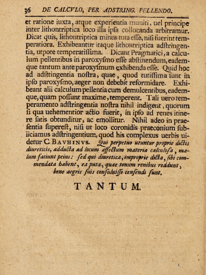 j<S DE CALCFLO, PER ADSTRING. PELLENDO. et ratione iuxta, atque experientia muniti, uel principe inter lithontriptica loco illa ipfa collocanda arbitramur. Dicat quis, lithontriptica miniis tuta effe,nifi fuerint tem¬ peratiora. Exhibeantur itaque lithontriptica adftringen- tia, utpote temperatiflima. Dicant Pragmatici, a calcu¬ lum pellentibus iri paroxyfmo effe abftinendutn, eadem- que tantum ante paroxyfmum gxhibenda effe. Quid hoc ad adfttingentia noftra, quae, quod tutiffimafunt in ipfo paroxyfmo, aeger non debebit reformidare. Exhi¬ beant alii calculum pellentia cum demulcentibus, eadem- que,quam poffunt maxime,temperent. Tali uerotem¬ peramento adftringentia noftra nihil indigent, quorum fi qua uehementior adfio fuerit, in ipfo ad renes itine¬ re fatis obtunditur, ac emollitur. Nihil adeo in prae- fentia lupereft, nili ut loco coronidis praeconium fub- iiciamus adftringentium, quod his complexus uerbis ui- detur GBavhinvs. f)ui perpetuo utuntur proprie diSlis diureticis, adducta ad locum affellum materia catculofa, ma¬ tum faciunt peius : fed qui diuretica ^improprie diBa^fibt com¬ mendata habent, ea putar quae tonum renibus reddunt, bene aegris fuis confuluifje cenfendi funt, TANTUM.