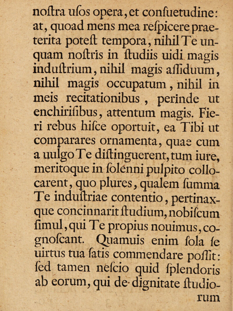 noltra ufos opera, et confuetudine: at, quoad mens mea relpicere prae¬ terita poteft; tempora, nihil Te un¬ quam noitris in ftudiis uidi magis indullrium, nihil magis affiduum, nihil magis occupatum, nihil in meis recitationibus , perinde ut enchirihbus, attentum magis. Fie¬ ri rebus hifce oportuit, ea Tibi ut comparares ornamenta, quae cum a uulgo T e diflinguerent, tum iure, meritoque in folenni pulpito collo¬ carent, quo plures, qualem fumma Te induftriae contentio, pertinax- que concinnarit ftudium, nobifcum fimul, qui T e propius nouimus, co- gnofcant. Quamuis enim fola fe uirtus tua fatis commendare polTit: fed tamen nelcio quid Iplendoris ab eorum, qui de-dignitate iludio¬ rum