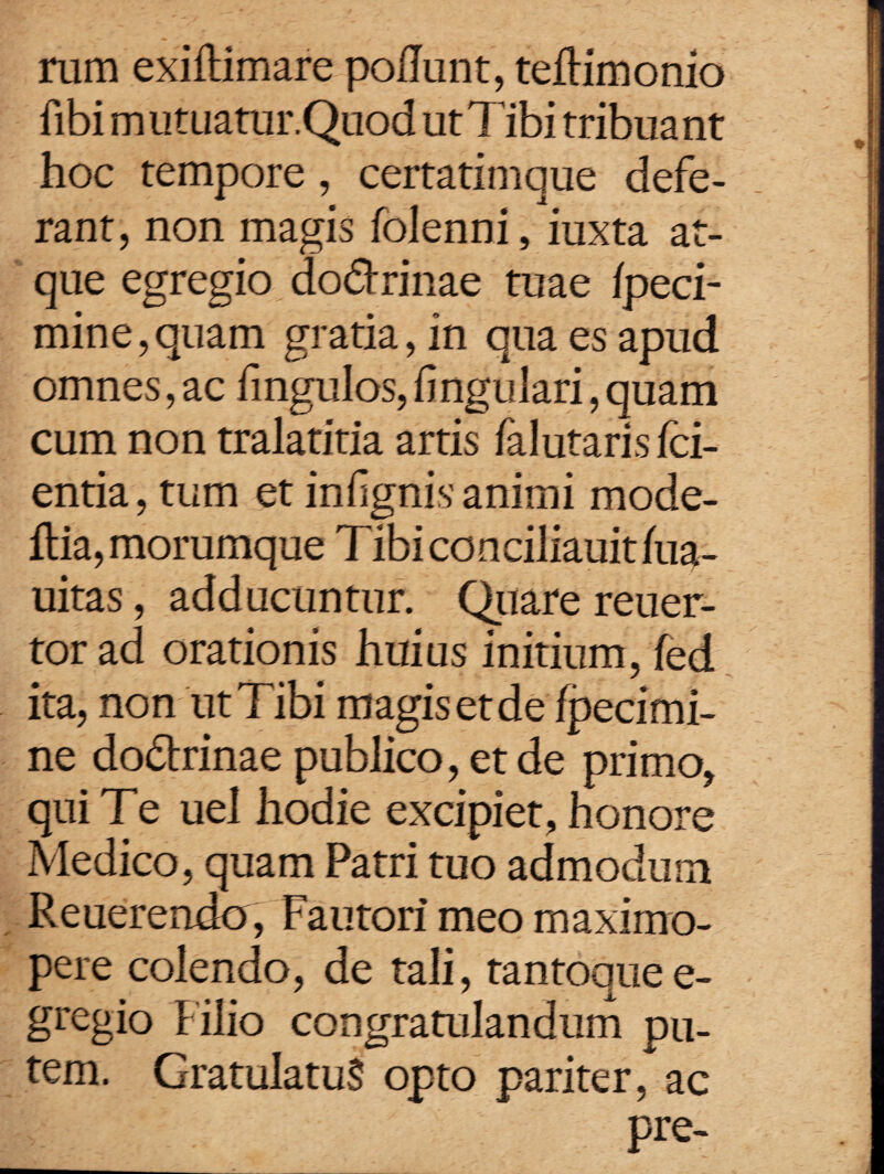rum exiflimare poliunt, teflimonio fibi m utuatur.Quod ut Tibi tribua nt hoc tempore, certatimque defe¬ rant, non magis folenni, iuxta at¬ que egregio dodtrinae tuae Ipeci- mine,quam gratia, in qua es apud omnes, ac fmgulos, lingulari, quam cum non tralatitia artis falutaris /ci¬ entia, tum et infignis animi mode- flia, morumque Tibi conciliauit lua- uitas, adducuntur. Quare reuer- tor ad orationis huius initium, fed ita, non ut Tibi magis et de fpedmi- ne dodlrinae publico, et de primo, qui Te uel hodie excipiet, honore Medico, quam Patri tuo admodum Reuerendo , Fautori meo maximo- pere colendo, de tali, tantoquee- gregio f ilio congratulandum pu¬ tem. GratulatuS opto pariter, ac pre-