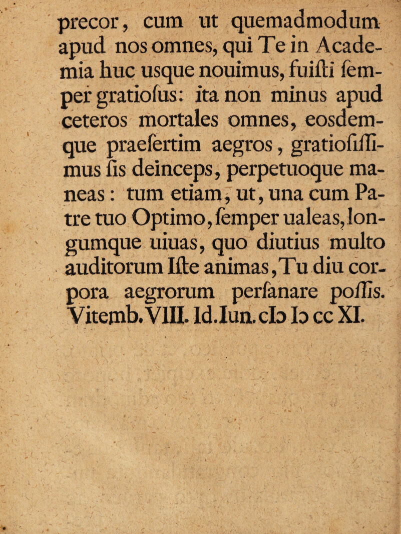 precor, cum ut quemadmodum apud nos omnes, qui Te in Acade¬ mia huc usque nouimus, fuiftl fem- per gratiofus: ita non minus apud ceteros mortales omnes, eosdem- que praefertim aegros, gratiofiili- mus fis deinceps, perpetuoque ma¬ neas : tum etiam, ut, una cum Pa¬ tre tuo Optimo, femper ualeas,lon- gumque uiuas, quo diutius multo auditorum Ifte animas, Tu diu cor¬ pora aegrorum perfanare poilis. Vitemb.VlIL Id.Iun. cb b cc XI.