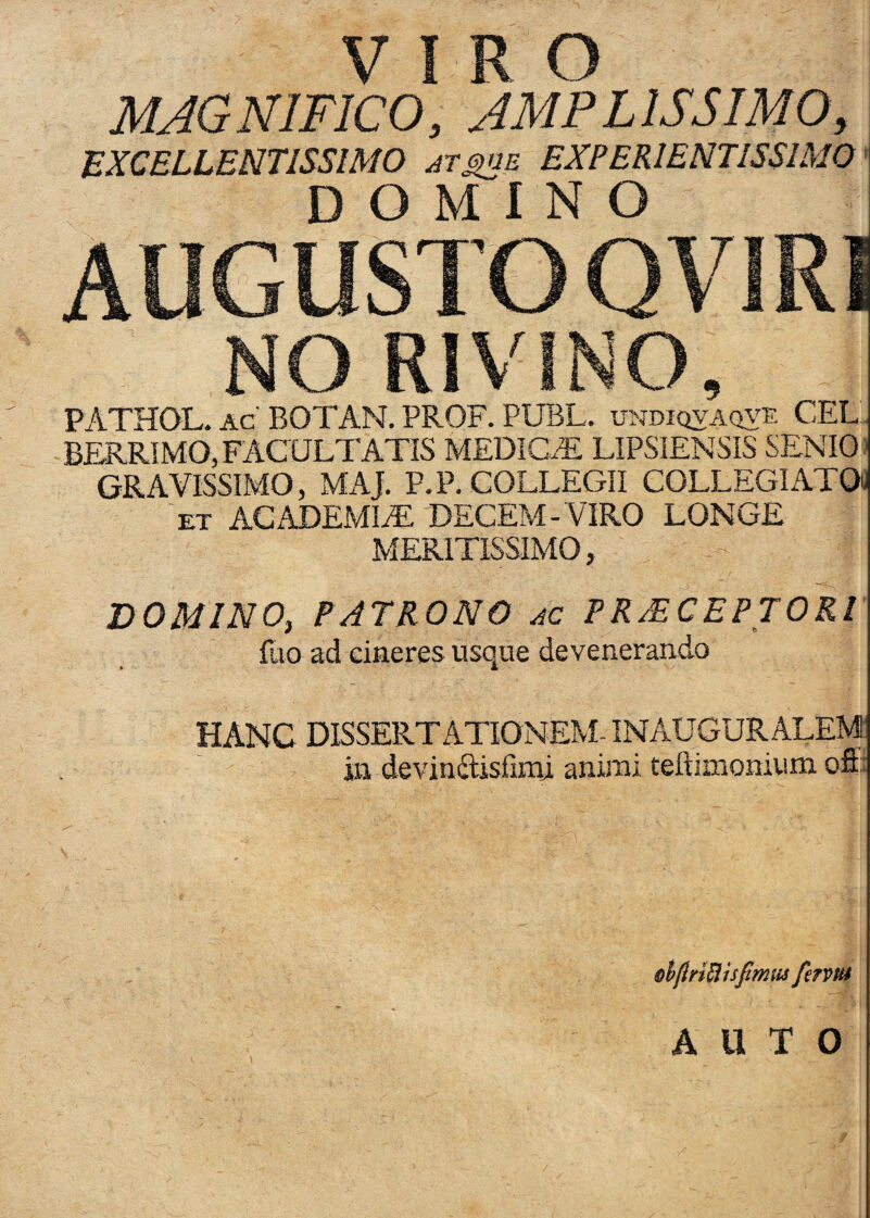 MAGNIFICO, AMPLISSIMO, EXCELLENTISSIMO at^je EXPERIENTISSIMO' DOMINO AUGUSTO QVIRI NO RIVINO, PATHQL. ac' BOTAN. PROF. PUBL. xjjjdiqvaqve CEL. BERRIMO,FACULTATIS MEDICA LIPSIENSIS SENIO) GRAVISSIMO, MAJ. P.P. COLLEGII COLLEGIATOO Tt ACADEMIiE DECEM-VIRO LONGE MERlTlSSIAiO, DOMINO, PATRONO ac PR^CEPTORl' fuo ad cineres usque devenerando HANC DISSERTATIONEM- INAUGURALEM in devinilislimi animi teftimonium ofti ohftnBhJtmfu fentu A U T O