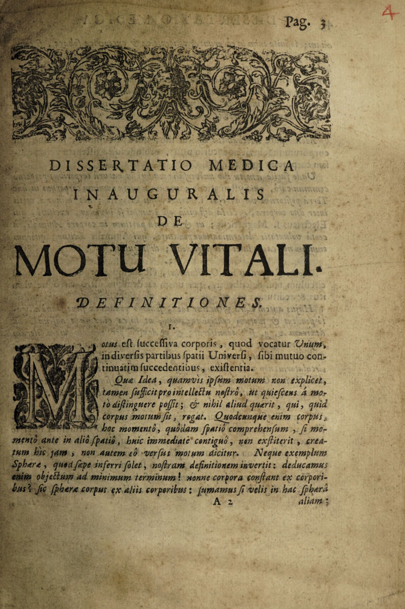 k4 y c DISSER.TATIO MEDICA IN AUGURALIS %' r DE MOTU VITALI. •DEFINITIONES. otus efl fuccefliva corporis, quod vocatur Vnum9 indiverfis partibus fpacii Urriverfi, fibi mutuo con¬ tinuatim fuccedefltibus, exiftentia, Otu Idea, quamvis ipfum motum non explicet, tamen fu/ficitpro intellcftu nofiro, ut qmefcens a mo¬ to difiinguere pojfit; & nihil aliud quarit, qui, quid corpus motum Jit, rogat, Quodcunque enim corpus * hoc momento, quodam /patio comprehenfum , fi mo¬ mento dnte in alio /patio, huic immediate contiguo, non exfiiterit , crea¬ tum hic jam ) non autem eo *verfus motum dicitur. Neque exemplum Sphetra , quod fiepe inferri folet y noflram definitionem invertit: deducamus enim obje&um ad minimum terminum! nonne corpora confiant ex corpori¬ bus*. fic fphtra corpus ex aliis corporibus: fumamus fi velis in hac fiphara x A z aliam;