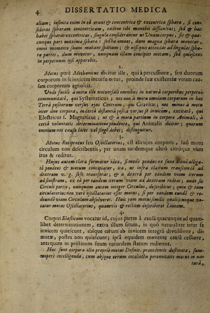 4-. • aliam; infinita enim in ea erant & concentrica & excentrica fphara , fi con* fideras fpharam concentricam, eadem tibi manebit difficultas; fed fr hac- habet fpharasexcerttricas, Jingula confiderantur ut Unam corpus, Jic & qua» cunque pars maxima fphara : fedha omnes, dum magna fphara movetur, omni momento fuum mutant fpatium ; & nifi quis attendat ad Cingulas fpha- ra partes, movetur, nunquam illam concipiet motam, quie/cens in perpetuum ipfi apparebit» 2, Motus pure Mechanicus dicitur ille, quiapercuflione, feu duorum corporum in feinvicem incurfu ortus, proinde fuae exiflentiae veram cau- fam corpoream agnofcit. Vnde facile 'amotu illo univerjali omnibus in natura corporibus perpetuo, communicato, qui Syftematicus ; nec non 'a motu omnium corporum in hac Terra pofitorum verfu$ ejus Centrum, ^«/ Gravitas; nec minus a motu inter duo corpora, in certa diflantia pofita verfus fe invicem, excitato, qui Ele&ricus f. Magneticus ; ut & k motu partium in corpore jfnimali, d certa voluntatis determinationependente, ^'Animalis dicitur; quorum omnium nos caufa latet vel fingi debet; difiinguitur. 1° Motus Reciprocus (eu Ojcillatorius, eft alicujus corporis , fuo motu circulum non defcribentis, per unam eandemque ultro citroque viam itus & reditus..^ , - •• • Hujus autem clara formatur idea, fi modo pondus ex fune clauo alliga¬ to pendens & motum concipiatur, ita, ut infra clavum tranfeundo ad dextram v. g. fefe transferat; & a dextra per eandem viam iterum adfinifram, ex ea per eandem iterum viam ad dextram redeat; unde Jic Circuli portio, nunquam autem integer Circulus, dejcribitur; quin & tum circulatorius non vero ofcillatorius effiet motus, fi per eandem eundo & re¬ deundo viam Circulum abfolveret. Huic jam motuifimilis quali (cunque vo¬ catur motus Ofcillatorius > quamvis & redam defer ib er et Lineam. ' . . 4* Cov^ws Blajhcum vocatur id, cujus partes a caufa quacunque ad quam¬ libet determinationem, extra illum fitum, in quo naturaliter inter fe invicem quiefeunt, abfque ea'rum'ab invicem integra divulfione, dr- xnotae, poftea non quiefeunt; ipfa equidem movente caufa.ceffante, antequam m priftinum fuum naturalem ftatum redierint. Hac funt corpora illa proprie metui Definit, praecedentis deftinata, fum- mopere melligenda, cum abjque eorum mellettu perennitatis motus in na*