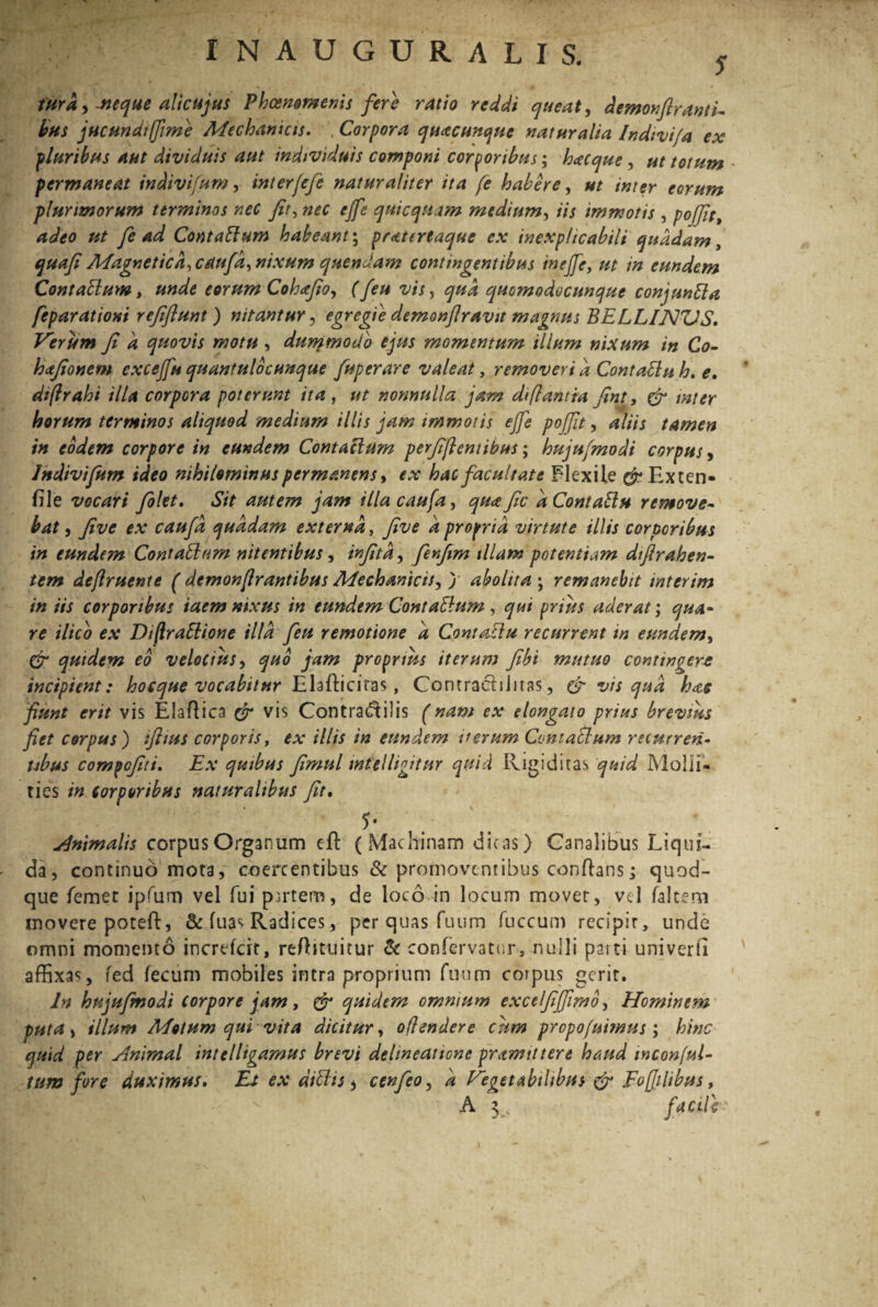 INAUGURALIS. s fura,, -neque alicujus Phcenomenis fere ratio reddi queat, demorfiranti¬ bus jucundi fime Mechanicis. , Corpora quacunque naturalia Indivifa ex pluribus aut dividuis aut individuis componi corporibus; hacque, ut totum • permaneat indivifum, interjefe naturaliter ita fe habere, ut inter eorum plurimorum terminos nec fit, nec ejfe quicquam medium, iis immotis , pojfit, adeo ut fe Ad Contaftum habeant; pratertaque ex inexplicabili quadam, quafi Magnetica, caufa, nixum quendam contingentibus inefie, ut in eundem Contattum, unde eorum Cohafio, (feu vis, qua quomodocunque conjuntta feparationi refiflunt) nitantur, egregie demonfiravit magnus BELLINZJS. Verum fi a quovis motu , durqmotib ejus momentum illum nixum in Co- hafionem excejju quantulocunque fuperare valeat, removeri d Contadlu h. e. diflrahi illa corpora poterunt ita, nonnulla jam di flant ia fint, & inter horum terminos aliquod medium illis jam immotis ejfe pojfit, aliis tamen in eodem corpore in eundem Contaclum perfidentibus; hujufmodi corpus, Indivifum ideo nihilominus permanens, f.v hac facultate Flexile $-Exten» file vocari filet. «57/ autem jam illa caufa, qua fic dContattu remove¬ bat , five ex caufa quadam externa, yfoe 4 propria virtute illis corporibus in eundem Contablum nitentibus, , finfim illam potentiam difirahen- tem dejlruente ( demonjlrantibus Mechanicis, j abolita ; remanebit interim in iis corporibus iaem nixus in eundem ContaElum , qui prius aderat; qua¬ re ilico ex Dijlrablione illa feu remotione d Contaclu recurrent in eundem, Cr quidem co velocius, quo jam proprius iterum fibi mutuo contingere incipient: hocque vocabitur Elafliciras, Contrachiitas, & vis qud has fiunt erit vis EJaflica cr vis Contra^ilis (nam ex elongato prius brevius fiet corpus) iftius corporis, ex illis in eundem verum Contaclum recurren¬ tibus compofiti. Ex quibus fimul inielligitur quid Rigiditas quid Molli¬ ties in corporibus naturalibus fit. 5* Animalis corpus Organum efl (Machinam dicas) Canalibus Liqui¬ da, continuo mota, coercentibus & promoventibus conftans; quod¬ que femet ipffim vel fui pirtem, de loco in locum movet, vel falcem movere poteft, & fuas Radices, per quas fuum fuccum recipir, unde omni momento increfcit, reftituitur & confervatur, nulli parti univerti affixas, fed fecum mobiles intra proprium fuum corpus gerit. In hujufmodi Corpore jam, er quidem omnium excelfijfimb, Hominem puta, illum Motum qui vita dicitur, oflendere cum propofuhnus; hinc quid per Animal intelligamus brevi delineatione pramtttere haud inconful- ium fore duximus. Et ex diffis > ccnfio, a Vegetabilibus & Fofjihbus,