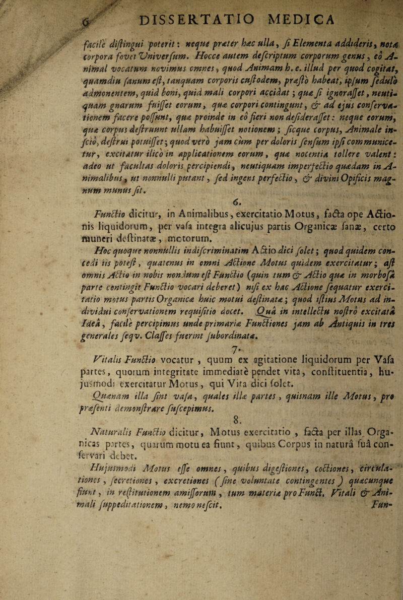 r facile diftingui poterit: neque prater hac ulla, fi Elementa addtderisy nota, corpora fovet Vniverfum. Hocct autem defcrtptum corporum genus, eo A- nimal vocatum novimus omnes, quod Animam h. e. illud per quod cogitat, quamdiu fanum efl, tanquam corporis cujiodem, prafio habeat, ip/um fedulb admonentem, quid boni, quid mali corpori accidat; qua fi ignoraffet, muti- quam gnarum fuijfet eorum, qua corpori contingunt, & ad ejus conferva- ticnem facere poffunt, qua proinde in eo fieri non defiderajfet: neque eorumy qua corpus deflruunt ullam habuiffet notionem; ficque corpus, Animale in- feto, defirut potuijfet; <700^ vero jam cum per doloris fenfium ipficommunice¬ tur, excitatur ilico in applicationem eorum, ^0<e nocentia tollere valent: <2^0 facultas doloris percipiendi, neutiquam imperfettio quadam in A- nimalibtts, 0/ nonnulli putant, ingens perfettio, divini Opificis mag¬ num munus fit. 6. Funttio dicitur, in Animalibus, exercitatio Motus, fa&a ope A<Sio- nis liquidorum, per vafa integra alicujus partis Organicae fanas, certo muneri deftinatae, mctorurn. Hoc quoque nonnullis indifcriminatim A ut io dici folet; quod quidem con¬ cedi iis potefi, quatenus in cmni Attione Motus quidem exercitatur; afl omnis Attio in nobis nondum cft Funttio (quin tum & Attio qua in morbofa parte contingit Funttio vocari deberet) mfi ex hac Attione fequatur exerci¬ tatio motus partis Organica huic motui deftinata; quod tflius Motus ad in¬ dividui conjervationsm requifitio docet. Qua in intellettu noflro excitata Idea, facile percipimus unde primaria Funttiones jam ab Antiquis in tres generales feqv. Clajfes fuerint Jubordtnata. 7- Vitalis Funttio vocatur , quum ex agitatione liquidorum per Vafa partes, quorum integritate immediate pqndet vita, conftituentia, hu¬ jusmodi exercitatur Motus, qui Vita dici folet. Ouanayn illa fint vafa, quales illa partes , quisndm ille Motus, pro prafenti demonfirare fufeepimus. 8. Naturalis Funttio dicitur, Motus exercitatio , facfca per illas Orga¬ nicas partes, quarum motu ea fiunt, quibus Corpus in natura fuacon- fervari debet. Hujusmodi Motus ejfe omnes, quibus digeftiones, cottiones, circula¬ tiones , fecretiones , excretiones (fine voluntate contingentes j quacunque fiunt, in rejlitutionem amifforum , tum materia pro Funtt, Vitali & Ani¬ mali fuppeduationem, nemonefeit, Frtn-