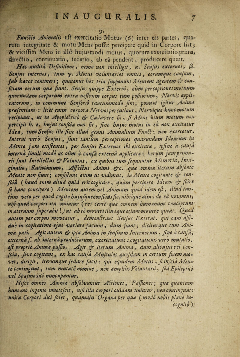 ,9’ FffnSlio Animalis cil exercitatio Motus (6) inter eas partes, qua- rtim integritate & motu Mens poflit percipere quid in Corpore fiat; & vicifiim Mens in illo hujusmodi motus, quorum exercitatio prima, dire&io, continuatio, fedatio , ah ea pendent, producere queat. Hac (indita Definitione, nemo non intelhgit, ce. Senfus externos, (3. Senfus internos, tum y. Motus voluntarios omnes, eorumque caufam, fub hacce conttneri; quatenus hac tria fiupponunt Mentem agentem & con¬ fiam eorum qua fiunt. Senfus quippe Externi, cum perceptiones motuum quorundam corporum extra noftrum corpus tum pofuorum, Nervis appli¬ catorum, in commune Senforio tantummodo fim; ponunt igitur Anima prafentiam : licet enim corpora Nervos percutiant, Nervique hunc motum recipiant, ut in Apoplethco & Cadavere fit, fi Aiens illum motum non percipit h. e, hujus conficta non fit, five hujus motus in ed non excitatur Idea, tumSenfius ille five illud genus Animalium FunEl: non exercetur. Interni vero Senfus, fiunt tantum perceptiones quarundam idearum in Mente jam exiflentes, per Senfus Externos ibi excitata , ipfive a caufd interna fimili modo ac olim d caufd externa applicata : horum jam prima¬ rii fiunt IntelleElus &Foluntas, ex quibus tumfiequuntur Memoria, Ima¬ ginatio, Ratiocinium y Affieilus Animi (fic. qua omnia iterum abfiente Mente non fiunt; confifiunt enim ut vidimus, in Mente cogitante & con¬ ficta ( haud enim aliud quid erit cogitare , quam percipere Ideam & ficire fie hanc concipere) Mentem autem vel Animam quod tdemeft , illud tan¬ tum voco per quod cogito hujufique conficitisfio, nihilque aliud de ed novimus, nifi quod corpori ita uniatur ( res certe qua omnem humanum conceptum in aternum fiuperabit IJ ut ab eo moveri illudque etiam movere queat. Quod autem per corpus moveatur y demondrant Senfus Externi, qui eam afifii- due in cogitatione ejus variare faciunt y dum fiunt; dicit urque tum Ani¬ ma pati. Agit autem & ipfa Anima in fenfiium Internorum , five d caufd, externa f. ab interna produllor um, exercitatione : cogitationis vero mutatio„ tfl proprie Anima pajfio. Agit & iterum Anima , dum alicujusrei con- feta, five cogitans, ex hac caufd Adujculos quo fidam in certum finem mo¬ vet, dirigit, it erumque f edar e facit: qui equidem Motus , fi in fcia Men¬ te Contingunt, tum mutato nomine , non amplius Nolunt arti, fed Epileptici vel Spa/modtci nuncupantur. Htficc omnes Anima abfolvuntur AEliones, Pafjiones; qua quantum humano ingenio innotcficit, nifiilla corpori cuidam uniatur, non contingunt* nniiA Corpori dici fiolet, quamdiu Organa per qua ( modo nobis plane in¬ cognito )/