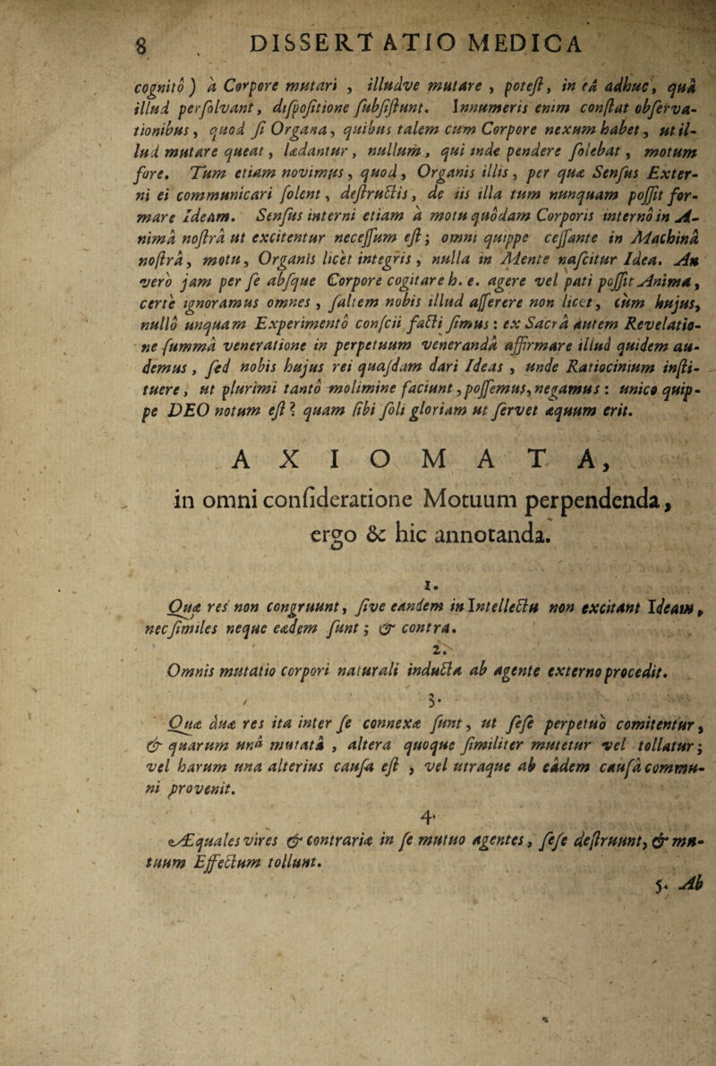 cognito) a Corpore mutari , illudve mutare , poteft, in e A adhuc, qui illud perfolvant, dtfpofitione fubfiftunt. Innumeris enim conflat obfervti¬ tionibus, quod fi Organa, quibus talem cum Corpore nexum habet, ut il¬ lud mutare queat, Udantur, nullum, qui tnde pendere [olebat, motum fore. novimus, ^#0^, Organis illis, per qua Senfus Exter¬ ni ei communicari [olent, deftrutlis, de iis illa tum nunquam pojfit for¬ mare Ideam. Senfus interni etiam a motu quodam Corporis interno in A- nimd noftrd ut excitentur necejfum eft; omni quippe cejfante in Machina noftrd, motu, Organis licet integris, nulla in Mente nafcitur Idea» An •vero jam per fe abfque Corpore cogitare h. e. agere vel pati pojfit Anima, certe ignoramus omnes , faltem nobis illud afferere non licet, cum kujusy nullo unquam Experimento confcii falli fimus: ex Sacra autem Revelatio¬ ne fumma veneratione in perpetuum veneranda affirmare illud quidem au¬ demus , fied nobis hujus rei quajdam dari Ideas , unde Ratiocinium infli- tuere, ut plurimi tanto molimine faciunt ,poffiemus, negamus : unico quip¬ pe DEO notum eft ? quam Cibi fiolt gloriam ut fervet aquum erit. AXIOMATA, in omni confideratione Motuum perpendenda, ergo 8c hic annotanda. I. Qua res non congruunt, five eandem inlntellettu non excitant I<leam f necfirmles neque eadem funt; & contra. i> Omnis mutatio corpori naturali indutta ab agente externo procedit. / ' $• Qua du<e res ita inter fe connexa funt, ut fefe perpetuo comitentur, (fi quarum md mutata , altera quoque fimiliter mutetur vel tollatur; vel harum una alterius caufa eft , vel utraque ab eidem caufa commu¬ ni provenit. 4’ Aquales vires (fi contraria in fe mutuo agentes, fefe deflruunt, (fi mu¬ tuum Effellum tollunt. 5*