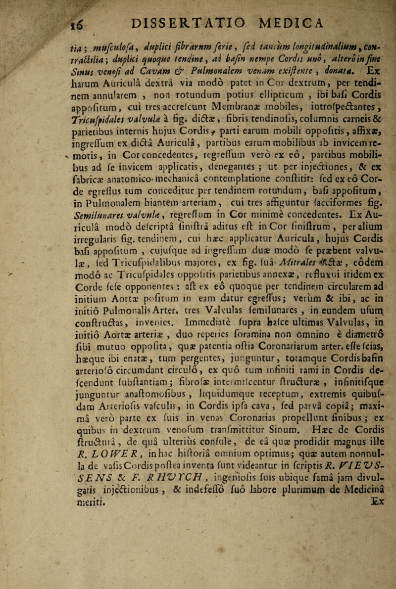 i ' v - s -• * tia; mufculofa, duplici fibrarum ferte, tantum longitudinalium >cqh- trabhlia; duplici quoque tendine, Cordis uno, altero in fine Sinus venofi ad Cavam & Pulmonalem venam exiftente , donata. Ex harum Auricula dextra via modo patet in Cor dextrum, per tendi¬ nem annularem , non rotundum potius ellipticum , ibi bafi Cordis appofitum, cui tres accrefcunt Membranae mobiles, introfpedhntes, Tricufpidales valvula a fig. di&ae, fibris tendinofis, columnis carneis & parietibus internis hujus Cordis* parti earum mobili oppohtis, affixa?, ingreffum ex dida Auricula, partibus earum mobilibus ab invicem re¬ motis, in Cor concedentes, regrefliun vero ex eo, partibus mobili¬ bus ad fe invicem applicatis, denegantes ; ut per injediones, & ex fabricae anatomico* mechanica contemplatione conftitit: fed ex eo Cor¬ de egreflus tum conceditur per tendinem rotundum, bafi appofitum, in Pulmonalem hiantem arteriam, cui tres affiguntur facciformes fig. Semilunares valvula, regrefTum in Cor minime concedentes. Ex Au¬ ricula modo deferipta iiniftra aditus eft in Cor finiftrum , per alium irregularis fig. tendinem, cui haec applicatur Auricula, hujus Cordis bafi appofitum , cujufque 3d ingreffum duae modo fe praebent valvu¬ lae, fed Tricufpidalibus majores, ex fig. fua Mitrales &Bae, eodem modo ac Tricufpidales oppofitis parietibus annexae, refluxui itidem ex Corde fefe opponentes : aft ex eo quoque per tendinem circularem ad initium Aortae poficum in eam datur egreflus; verum & ibi, ac in initio Pulmonalis Arter, tres Valvulas femilunares , in eundem ufum conftrudas, invenies. Immediate fupra hafce ultimas Valvulas, in initio Aortae arteriae , duo repeiies foramina non omnino e diametro fibi mutuo oppofita, quae patentia oftia Coronariarum arter, eflfe fcias, haeque ibi enatae, tum pergentes, junguntur, totamque Cordisbafin arteriofo circumdant circulo* ex quo tum infiniti rami in Cordis de- fcendunt fubftantiam; fibrofae intermilcentur ftru&urae , infinitifque junguntur anaftomofibus , liquidumque receptum, extremis quibuf- dam Arteriolis vafculis, in Cordis ipfa caya, fcd parva copia; maxi' ma vero parte ex fuis in venas Coronarias propellunt finibus ; ex quibus in dextrum venofum tranfmittitur Sinum. Haec de Cordis ftrudura, de qua ulterius confule, de ea quae prodidit magnus ille R. LOWER, in hac hsfioria omnium optimus; quae autem nonnul¬ la de vafisCordispofiea inventa funt videantur in feriptis^. PIEVS- SENS & F> RHVXCH , ingeniolis fuis ubique fama jam divul¬ gatis inje&ionibus, & indefeflo fuo labore plurimum de Medicina meriti. Ex