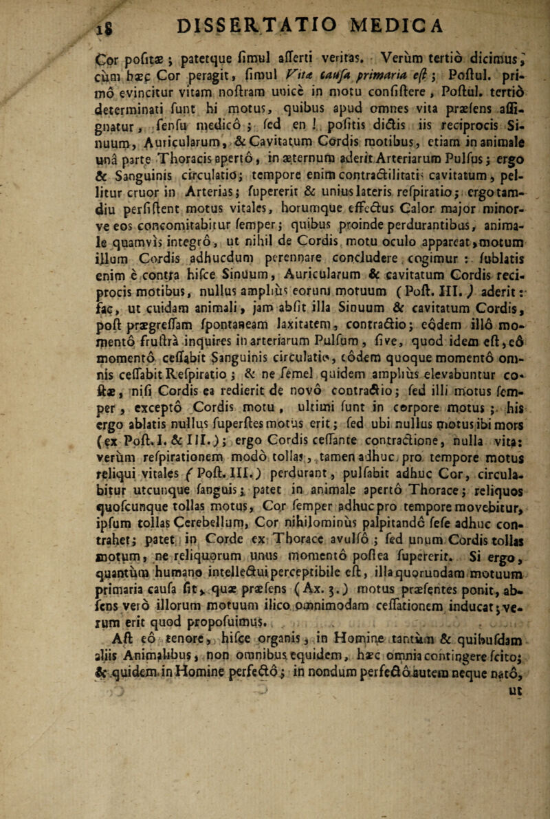 Cor pofits ; patetque fimul aflerti veritas. Verum tertio dicimus^ cum haec Cor peragit, fimul Vita, taafa primaria e(t; Poftul. pri- mo evincitur vitam noftram unice in motu confiftere , Poftul. tertio determinati funt hi motus, quibus apud amnes vita praeiens afli- gnatur, fenfu nidico ; fed en ! pofitis didis iis reciprocis Si¬ nuum, Auricularum, & Cavitatum Cordis motibus, etiam in animale una parte Thoracis aperto, in aeternum aderit Arteriarum Pulfus; ergo & Sanguinis circulatio; tempore enim contradilitati'cavitatum, pel¬ litur eruor in Arterias; fupererit & unius lateris refpiratio; ergotam- diu perfifient motus vitales, horumque effedus Calor major minor- ve eos concomirabitur femper; quibus proinde perdurantibus, anima¬ le quamvis integro, ut nihil de Cordis motu oculo appareat, motum illum Cordis adhucdum perennare concludere cogimur : fublatis enim e contra hifce SinUum, Auricularum & cavitatum Cordis reci¬ procis motibus, nullus amplius eorum motuum ( Poft. HI. ) aderit: fac, ut cuidam animali, jam abfit illa Sinuum & cavitatum Cordis, poft praegre(Tam fpontaaeam laxitatem, contradio; eodem illo mo- rpento fruftra inquires in arteriarum Pulfum, five, quod idemeft,ed momento ceftabit Sanguinis circulatio, eodem quoque momento om¬ nis ceflabit Refpiratio ; & ne femel quidem amplius elevabuntur co- ftae, nifi Cordis ea redierit de novo contradio; fed illi motus fem¬ per , excepto Cordis motu , ultimi funt in corpore motus his ergo ablatis nullus fuperftes motus erit; fed ubi nullus motus ibi mors (ex Poft.I. & III.); ergo Cordis cetfante contradione, nulla vita: verum refpirationem modo tollas, tamen adhuc pro tempore motus reliqui vitales ( PofL.III.) perdurant, pulfabit adhuc Cor, circula¬ bitur utcunque fanguis i patet in animale aperto Thorace; reliquos quofeunque tollas motus, Cor femper adhuc pro tempore movebitur, ipfum tollas Cerebellum, Cor nihilominus palpitande fefe adhuc con¬ trahet; patet in Corde ex Thorace avulfo ; fed unum Cordis tollas motum, ne reliquorum unus momento pofiea fupererit. Si ergo, quantum humano intelleduiperceptibile eft, illaquorundam motuum primaria caufa fit> quae praefens (Ax. 3.) motus praefqntes ponit, ab¬ iens vero illorum motuum ilico omnimodam ceflationem inducat ve¬ rum erit quod propofuimus. . . Aft eo ; tenore , hifce organis, in Homir\e tantum & quibufdam aliis Animalibus, non omnibus equidem, haec omnia contingere fcito; $rquidexn<in Homine perfedd; in nondum perfedojtutera neque nato, ut