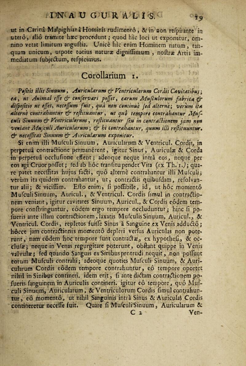 '*9 ut in Orina Matfpighiana Hominis rudimenr6, & in oon refpirante in utero, alio tramite haec procedunt; quod hic loci ut exponatur, om¬ nino vetat limitum anguftia. Unice hic enim Hominem natum , tan- quam unicum, utpote totius naturae digniffimum , no (Irae Artis im¬ mediatum fubjedum, refpicimus. . * \ ' } ; 1 4 * ' * ’ Corollarium i. . ‘ Vofitis illis Sinuum, Auricularum & Ventriculorum Cordis Cavitatibus; ea, ut Animal cjfe & confervar i pojfet, earum Mufculorum fabrica & difpoftio ut effet, necejfum fuit, qua non continue Jed alterne; verum ita alterne contrahantur & rcjhtuantur, ut quo tempore contrahantur Muf- culi Sinuum & Ventriculorum, reftituantur feti in contradionem jam non veniant Afujculi Auricularum; & hi contrahantur, quum tlli rejlituuntur• & nec effit as Sinuum & Acricularum exponitur. Si enim illi Mufculi Sinuum , Auricularum te Ventricul. Cordis, in perpetua contractione permanerent, igitur Sinus, Auriculae & Corda in perpetua oedufione effent; adeoque neque intra eos, neque per cos agi Cruor pollet; fed ab hoc tranfitu pendet Vita (ex Th. ij; qua¬ re patet necclfitas hujus f3di, quo alterne contrahantur illi Mufculi ; verum ita quidem contrahantur, ut, contradis quibufdam, refolvan- tur alii; & vicilfim. Elio enim, fi poflibile, id, ut hoc momento Mufculi Sinuum, Auricul., & Ventricul. Cordis fimul in contradio- nem venianr, igitur cavitates Sinuum, Auricul., & Cordis eodem tem¬ pore conftringuntur, eodem ergo tempore occluduntur; hinc fi po- fueris ante illam contradionem,laxatis MufculisSinuum, Auricul., te Ventricul. Cordis, repletos furlle Sinus a Sanguine ex Venis addudo; hocce jam contradionis momento depleri verfus Auriculas non pote¬ runt, nam eodem hoc tempore funt contrade, ex hypothefi, te oc- dufa?; neque in Venas regurgitare poterunt, obftant quippe in Venis valvulae; fed quando Sanguis ex Sinibus protrudi nequit, non poliunt eoTum Mufculi contrahi; adeoque quoties Mufculi Sinuum, ^ Auri¬ cularum Cordis eodem tempore contrahuntur, eo tempore oportet nihil in Sinibus contineri, idem erit, fi ante didam contradionem po- fueris fanguinem in Auriculis contineri, igitur eo tempore, quo Muf¬ culi Sinuum, Auricularum, & Ventriculorum Cordis fimul contrahun¬ tur, eo i“noment6, ut nihil Sanguinis intra Sinus & Auricula! Cordis contineretur necefle fuit. Quare fi Mufculi Sinuum, Auricularum te C z v Ven-