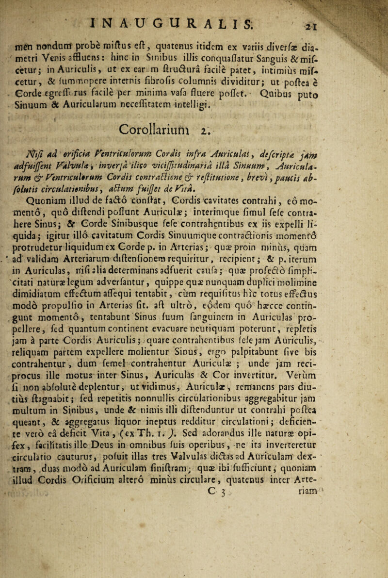 men nondurit probe miftus efb, quatenus itidem ex variis diverfie dia- metri Venis affluens: hinc in Sinibus illis conquaflatur Sanguis &mif- detur; in Auriculis, ut ex earum ftru&ura facile patet, intimius mif- cetur, & iummopere internis fibrofis columnis dividitur; ut poftea e . Gorde egreffl rus facile per minima vafa fluere pofTet.- Quibus puto Sinuum & Auricularum neceflitatem intelligi. Corollarium 2: Jtftfi ad orificia Ventriculorum Cordis infra Auriculas, defcripta jam adfuiffent Valvula, inverjd ilico vicijfitudinarid illa Sinuum, Auricula¬ rum & Ventriculorum Cordis contrattione & reflitutione, brevi, paucis ab- folutis circulationibus, attum fu fiet de Vita. Quoniam illud de fado confiat, Gordis cavitates contrahi, eo mo¬ mento, quo didendi poflunt Auriculae; interimque fimul fefe contra* here Sinus; & Gorde Sinibusque fefe contrahentibus ex iis expelli li¬ quida; igitur illo cavitatum Cordis Sinuumque contradionis momento protrudetur liquidum ex Corde p. in Arterias; quaeproin miniis, quam ' ad validam Arteriarum difienfionem requiritur, recipient; & p.iterum in Auriculas, nifi alia determinans adfuerit caufa; quae profedo fimpli- 'citati naturae legum adverfantur, quippe quas nunquam duplici molimine dimidiatum effedum aflequi tentabit, ciim requifltus hic totus effedus modo propullio in Arterias fit. aft ultro, eodem quo hsecce contin¬ gunt momento , tentabunt Sinus fuum fanguinern in Auriculas pro¬ pellere, fed quantum continent evacuare ncutiquam poterunt, repletis jam a parte Cordis Auriculis;-quare contrahentibus fefe jam Auriculis, reliquam partem expellere molientur Sinus, ergo palpitabunt five bis contrahentur, dum femel contrahentur Auriculae ; unde jam reci¬ procus ille motus inter Sinus, Auriculas & Cor invertitur. Verum fi non abfolute deplentur, ut vidimus, Auriculae , remanens pars diu¬ tius ffognabit; fed repetitis nonnulli-s circulationibus aggregabitur jam multum in Sinibus, unde & nimis illi diftenduntur ut contrahi polle a queant, & aggregatus liquor ineptus redditur circulationi; deficien¬ te vero ea deficit Vita, (ex Th. i. ), Sed adorandus ille naturae opi¬ fex, facilitatis ille Deus in omnibus fuis operibus, ne ita inverteretur circulatio cauturus, pofuit illas tres Valvulas didas ad Auriculam dex¬ tram, duas modo ad Auriculam finiftram; quae ibi fufficiunt, quoniam illud Cordis Orificium altero minus circulare, quatenus inter Arte- C 3 rianv* 1