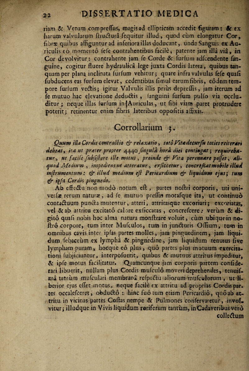 riam & Venam compreflus, magis ad ellipticam accedit figuram: & ex harum valvularum ftrudura fequitur illud, quod cum elongatur Cor, fibrae quibus affigunturad inferiora illas deducant, unde Sanguis ex Au¬ riculis eo momento fefe contrahentibus facile, patente jam illa via, in Cor devolvitur: contrahente jam fe Corde & furtum adfcendente fati- guine, cogitur fluere hydraulica lege juxta Cordis latera, quibus tan- quam per plana, inclinata furfum vehitur; quare infra valvulas fefe quali fubducens eas furfum elevat, cedentibus limul earumfibris, eodem tem¬ pore furfum vedis; igitur Valvulis illis prius depreflis, jam iterum ad fe mutuo hac elevatione dedu&is , fangumi furfum pulfo via occlu¬ ditur; neque illas furfum in (Auriculas, ut (ibi viam paret protrudere poterit; retinentur enim fibris lateribus oppofitis affixis- Corrollarium 3. - ’ Quum illa Cordis contratlio & relaxatio, toto Fit a de cur fu toties reiterari debeaty ita ut prater propter 4440 Jinqula hora diei contingat; requireba¬ tur , ut facile fubftftere ille motus , proinde & Ftta perennare poffet, ali¬ quod Adedium , impediens ne atteraturexjiccetur, concrtfcat mobile illud inffrumentum: & illud medium eft Pericardium & liquidum ejus; tum ipfa Cordis pinguedo. Ab effedhi non modo notum efl, partes noftri corporis, uti uni- verfae rerum natura?, ad fe mutuo preflas motafque ita, ut continuo conta&uum puncta mutentur, atteri, attritasque excoriari; excoriatas, vel &ab attritu excitato calore exliccatas, concrefcere-• verum & di¬ gito quafi nobis hoc alma natura monftrare voluit, cum ubique in no- flro corpore, tum inter Mufculos, tum in jun&uris Oflium, tum in omnibus cavis inter ipfas partes molles, jam pinguedinem, jam liqui¬ dum febaceum ex lympha & pinguedine, jam liquidum tenuius five lympham puram, hocque eo plus, quo parces plus motuum exercita¬ tioni fubjiciuntur, interpofuerit, quibus & mutuus attritus impeditur, & ipfe motus facilitatur. Quamcunque jam corporis partem confide- rari libuerit, nullam plus Cordis mufculo moveri deprehendes, tenuif- ma tantum mufculari membrana refpe&u aliorum mufculorum , ut li¬ berior ejus effer motus, neque facile ex attritu ad proprias Cordis par. tes occalefceret, ofodu&o : hinc fuo tum etiam Pericardio, qnoab at¬ tritu in vicinas partes Cofras nempe & Pulmones confervaretur, invoL vitur; illudque in Vivis liquidum roriferum tantilm, in Cadaveribus vero colledum