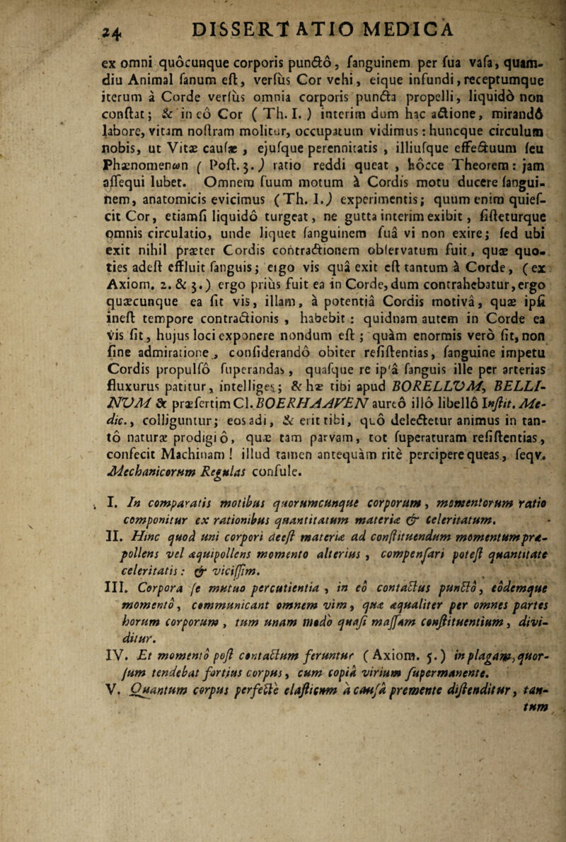 ex omni quocunque corporis pundo, fanguinem per fua vafa, quam- diu Animal fanum efl, verfus Cor vehi, eique infundi,receptumque iterum a Corde verfus omnia corporis punda propelli, liquidd non confht; & in eo Cor ( Th. I. ) interim dum hac adione, mirandd labore, vitam noflram molitur, occupatum vidimus: huncque circulum nobis, ut Vitae cauf« , ejufque perennitatis , illiufque effeduum feu Phaenomenwn ( Poft. $. J ratio reddi queat , fcocce Theorem: jam affequi lubet. Omnem fuum motum Cordis motu ducere fangui- nem, anatomicis evicimus (Th. 1.) experimentis; quum enim quief- citCor, etiamfi liquido turgeat, ne gutta interim exibit, fifteturque omnis circulatio, unde liquet fanguinem fua vi non exire; fed ubi exit nihil praster Cordis contradionem oblervatum fuit , quae quo¬ ties adeft effluit fanguis; etgo vis qua exit efl tantum \ Corde, (ex Axiom. 2. & $.) ergo prius fuit ea in Corde, dum contrahebatur,ergo quaecunque ea fit vis, illam, a potentia Cordis motiva, quas ipfi inefl tempore contradionis , habebit : quidnam autem in Corde ea vis fit, hujus loci exponere nondum efl ; quam enormis vero fit, non fine admiratione , confiderando obiter refiflentias, fanguine impetu Cordis propulfo fupcrandas, quafque re ip'a fanguis ille per arterias fluxurus patitur, intellige*; &hae tibi apud BORELUOM\ BELLI- NVM 8c praefertimCl.BOERHAAVEN aureo illo libello lufiit. Me¬ die.> colliguntur; eosadi, &erittibi, quo deledetur animus in tan¬ to naturae prodigio, quas tam parvam, tot fuperaturam refiflentias, confecit Machinam ! illud tamen antequam rite percipere queas , feqv. Mechanicorum Regulas confule. . I. In comparatis motibus quorumcunque corporum, momentorum ratio componitur ex rationibus quantitatum materia & Celeritatum. II. Hinc quod uni corpori de efl materia ad conftituendum momentumpra- pollens vel acjuipollens momento alterius , compensari potejl quantitate celeritatis: & vtcifjim. III. Corpora (e mutuo percutientia , in eo contaElus puntlo, todemque momento, communicant omnem vim9 qua aqualiter per omnes partes horum corporum , tum unam modo quoji maffam confiituentium, divi¬ ditur. IV. Et momento pofl contattum feruntur (Axiom. 5.) in plagam y quor- Jum tendebat fortius corpus, cum copia virium fupermanente. V. Quantum corpus perfette elafttcnm a caufd premente diftenditur, tan¬ tum \