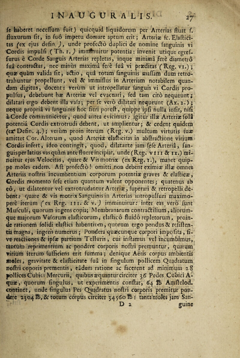 rj /e haberet neceflum fuit) quicquid liquidorum per Arterias fluat f. fluxurum fit, in fuo impetu domare aptum erit; Arteriae fc.Elaftici- tas (ex ejus defin,), unde profe&o duplici de nomine fanguinis vi Cordis impulfi (Th. i.) irtinlfhuitur potentia: invenit utique egref- furus e Corde Sanguis Arterias repletas, inque minima fere diametro fua contradas, nec minus maxima fere fua vi praeditas (Reg. vi.) ; quae quam valida fit, adio, qua totam fanguinis maflam dum retro- trahuntur propellunt, vel & immiflus in Arteriam notabilem quan- dam digitus, docent: verum ut intropellatur {anguis vi Cordis pro- pulfus, debebunt hae Arteriae vel evacuari, fed tam cito nequeunt; dilatari ergo debent illa vafa; per fe vero dilatari nequeunt (Ax. 2.); neque propria vi fanguinis hoc fieri poteft, quippe ipfi nulla infit, nifi a Corde communicetur, quod antea evicimus; igitur illae Arterixfolsi potentia Cordis extrotrudi debent, ut amplientur; & cedent quidem (ex* Defin. 4.); verum proin iterum (Reg. v.) multum virtutis fuae amittet Cor. Alterum , quod Arteriae elafticitas in abftra&ione virium Cordis infert, ideo contingit, quod, dilatante jam fefe Arteria, fan- guisper latius vas quam ante fluere incipiar, unde (Reg. vi 11 & ix.) mi¬ nuitur ejus Velocitas, quare & Vis motrix (ex Reg. 1.), manet quip¬ pe moles eadem. Aft profedo! omitti non debent eximiae illae omnes Arteriis noftris incumbentium corporum potentiae graves & elafticae. Cordis momento fefe etiam quantum valent opponentes; quatenus ab eo, ut dilatentur vel extrotrudantur Arteriae, fuperari & retropelli de¬ bent; quare Sc vis motrix Sanguinis in Arterias iritropulfuri maximo- pere iterum ('ex Reg. m.& v,) imminuirur: inter eas vero funt Mufculi, quorum ingens copia; Membranarum contia&ilium, aliorum¬ que majorum Vaforum elafticorum, elaftico fluido repletorum, proin¬ de rationem folidi elaflici habentii>m, quorum ergo pondus & reflften- tia magna, ingens numerus; Pondera quaecunque corpori impofita, li¬ ve reactiones & ipfae partium Telluris , cui inflamus vel incumbimus,, t&ntuhi reprimentium ac pondere corporis noftri premuntur, quarum virium iterum fufikiens erit fumma ; denique Aeris corpus ambientis inoles, gravitate & elafticitare fu2 in fingulum pollicem Quadratum noftri coporis prementis, eadem ratione ac facerent ad minimum 28 pollices Cubici Mercurii, quibus aequantur circiter 36 Pedes Cubici A- qux, quorum fingulus, ut experimentis conftat, 64 lt> Amftelod. continet, unde fingulus Pes Quadratus noftri corporis premitur pon¬ dere 2304 tfc, & totum corpus circiter 34560 lb: tanta moles jam San- D 2 guine