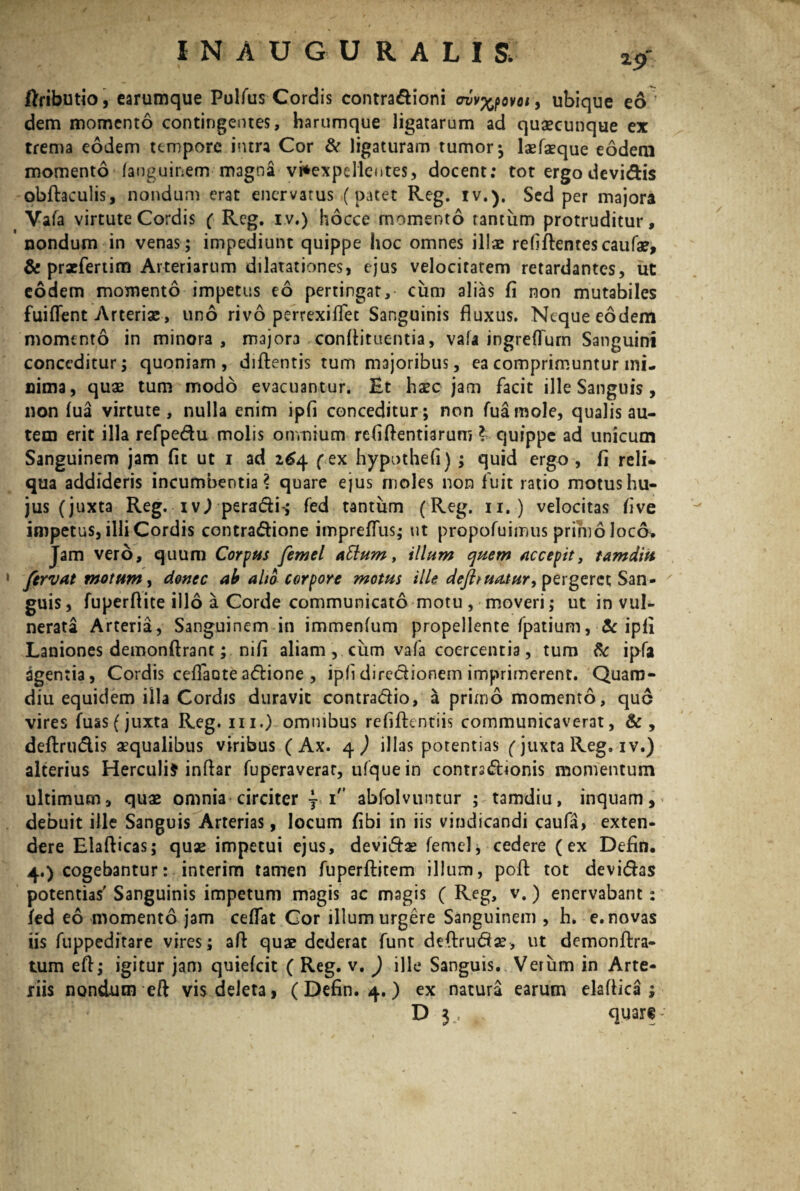 I N AUGURALIS*- IWbutio, carumque Pulfus Cordis contradioni ewv^ovoi y ubique eo dem momento contingentes, harumque ligatarum ad quacunque ex trenia eodem tempore intra Cor & ligaturam tumor; laefaeque eodem momento fanguinem magna vi*expelle<ites, docent; tot ergodevidis obftaculis, nondum erat enervatus (patet Reg. iv.). Sed per majora Vala virtute Cordis ( Rcg. iv.) hocce momento rantiim protruditur, nondum in venas; impediunt quippe hoc omnes illae relidentes caufae, & praefertim Arteriarum dilatationes, ejus velocitatem retardantes, ut eodem momento impetus eo pertingar, cum alias fi non mutabiles fuiffent Arteriae, uno rivo perrexifiet Sanguinis fluxus. Neque eodem momento in minora, major3 conftituentia, vafa ingreffurn Sanguini conceditur; quoniam, didentis tum majoribus, ea comprimuntur mi¬ nima, quae tum modo evacuantur. Et haec jam facit ille Sanguis , non lua virtute, nulla enim ipfi conceditur; non fuamole, qualis au¬ tem erit illa refpedu molis omnium relidendarum ? quippe ad unicum Sanguinem jam fit ut i ad 264 (ex hypothefi) ; quid ergo , fi reli¬ qua addideris incumbentia? quare ejus moles non fuit ratio motus hu¬ jus (juxta Reg. ivj peradi-; fed tantum (Reg. 11. ) velocitas five impetus, illi Cordis contradione impreffus; ut propofuimus primo loco. Jam vero, quum Corpus femel atlum, illum quem accepit, tamditt 1 fervat motum, donec ab alio corpore motus ille dejhuatur, pergeret San¬ guis , fuperfiite illo a Corde communicato motu , moveri; ut in vul¬ nerata Arteria, Sanguinem in immenlum propellente fpatium, & ipli Laniones demondranc; nifi aliam , cum vafa coercentia, tum & ipfa agentia, Cordis cefiaoteadione , ipli diredionem imprimerent. Quam- diu equidem illa Cordis duravit contradio, a primo momento, que vires fuas( juxta Reg. m.) omnibus refidentiis communicaverat, &, dedrudis aequalibus viribus ( Ax. q) illas potentias (juxta Reg. iv.) alterius Herculi} infiar fuperaverar, ufquein contrsdionis momentum ultimum, quae omnia circiter } i'* abfolvuntur ; tamdiu, inquam, debuit ille Sanguis Arterias, locum fibi in iis vindicandi caufa, exten¬ dere Eladicas; quae impetui ejus, devidae femel, cedere (ex Defin. 4.) cogebantur: interim tamen fuperditem illum, pod tot devidas potentias' Sanguinis impetum magis ac magis ( Reg, v.) enervabant: fed eo momento jam cefTat Cor illum urgere Sanguinem , h. e. novas iis fuppeditare vires; ad quae dederat funt dedruda?, ut demondra- tum ed; igitur jam quiefeit ( Reg. v. ) ille Sanguis. Verum in Arte¬ riis nondum eft vis deleta, ( Defin. 4.) ex natura earum elaflica ; D 3 , quare-’