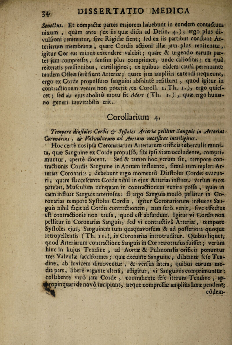 m Stntttnu Et compadae partes majorem habebunt in eundem contadum nixum , quam ante (ex iis quae dida ad Defin. 4.); ergo plus di- vulfioni renitentur, five Rigidae fient; fed ex iis partibus conflant Ar¬ teriarum membranae, quare Cordis adioni illae jam plus renitentur,. igitur Cor eas minus extendere valebit; quare & urgendo earum par¬ tes jam comprefTas, fenfim plus comprimet, unde callofitas; ex qua reiteratis preffiouibus, cartilagines; ex quibus eadem caufa perennante tandem Oileae fere fiunt Arteriae^ quare jam amplius extendi nequeunt, ergo ex Corde propulfuro fangUini abfolute refiflunt , quod igitur in contradionem venire non poterit (ex Coroll. i.Th. 1.}, ergo quief- cet; fed ab ejus abolito motu fit Mors (Th. 1. ) , quae.ergo huma¬ no generi inevitabilis erit.... Gorollariom 4* Tempore diafioles Coriis & Syjloles Arteria pellitur Sanguis in Arterias < Coronarias , tir Valvularum ad Aortam necejjitas intelligitur. * Hoc certe nos ipfa Coronariarum Arteriarum orificia tuberculis muni¬ ta, quae Sanguine exCorde propulfo, fibi ipfi viam occludente, compri¬ muntur, aperte docent. Sed & tamen hoc verum fit, tempore con- tradionis Cordis Sanguine in Aortam influente, fimul tum repleri Ar¬ terias Coronarias ; debebunt ergo momento Diafloles Cordis evacua¬ ri; quare flaccefcente Corde nihil in ejus Arterias influet-* verum mox patebit, Mufculum nunquam in contradionem venire poffe , quin ia eum influat Sanguis arteriofus: ff ergo Sanguis modo pellitur in Co¬ ronarias tempore Syfloles Cordis , igitur Coronariarum influens San¬ guis nihil facit ad Cordis contradionem, nam fero venit, five effedus eft contradionis non caufa, quod efl abfurdum. Igitur vi Cordis non pellitur in Coronarias Sanguis, fed vi contradiva Arteriae, tempore Syfloles ejus. Sanguinem tum quaqua vorfum & ad pofleriora quoque retropellentis (Th. ii.), in Coronarias introtruditur. Quibus liquet, quod Arteriarum contradione Sanguis in Cor retrotrufus fuiflet; verum hinc in hujus Tendine , ad Aortae & Pulmonalis orificia ponuntur tres Valvulae facciformes; quae excunte Sanguine, dilatante fefe Tea- dine, ab invicem dimoventur, & verfus latera, quibus eorum me¬ dia pars, libere vagante altera, affigitur, vi Sanguinis comprimuntur: collabente vero jana Corde , contrahente fefe iterum Tendine , ap¬ propinquande novo incipiunt;, neque compreffae amplius laxae pendent; eodem-