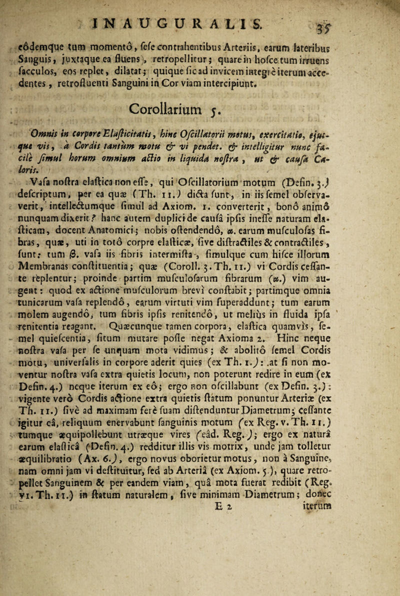 is eddemque tum momento, fefe contrahentibus Arteriis, earum lateribus Sanguis, juxtaque ea fluens , retropellitur; quare in hofce tum irruens facculos, eos replet, dilatat; quique fic ad invicem integre iterumacce- dentes, retrofluenti Sanguini in Cor viam intercipiunt. Corollarium j. Omnis in corpore Elafticitatis, hinc O/cilUtorii motus, exercitatio, ejm- que vis, a Cordis tantum motu & vi pendet. & intelligitur nunc fa¬ cile Jimtil horum omnium attio in liquida noflra , ut & cauja Ca¬ loris. ' / Vafa noflra elaftica non effe, qui Ofcillatorium motum (Defin. j.J defcriptum, per ea quas (Th. ii.) di&afunt, in iis femel obferva- veric, intelledlumque limul ad Axiom. i. converterit, bono anim& nunquam dixerit ? hanc autem duplici de caufa ipfis ineffe naturam cla- fticam, docent Anatomici; nobis oftendendo, #. earum mufculofas fi¬ bras, quae, uti in toto corpre elaftica?, five diftradtiles&contradiles , funt: tum @. vafa iis fibris intermifla , fimulque cum hifce illorum Membranas conflituentia; quae (Coroll. $.Th. ii.) vi Cordis ceflan- te replentur; proinde partim mufculofarum fibrarum (#.) vim au¬ gent: quod ex a&ione mufculorum brevi conflabit; partimque omnia tunicarum vafa replendo, earum virtuti vim fuperaddunt; tum earum molem augendo, tum fibris ipfis renitendo, ut melius in fluida ipfa 'tenitentia reagant. Quascunque tamen corpora, elaftica quamvis, fe¬ mel quiefcentia, litum mutare polle negat Axioma 2. Hinc neque noftra vafa per fe unquam mota vidimus; & abolito femel Cordis motu, univerfalis in corpore aderit quies (ex Th. 1.): .at fi non mo¬ ventur noftra vafa extra quietis locum, non poterunt redire in eum (ex Defin.4.) neque iterum ex eo; ergo non ofcillabunt (exDefin. 3.): vigente vero Cordis aftione extra quietis ftatum ponuntur Arteriae (ex Th. ii.) live ad maximam ferefuam diftenduntur Diametrum 3 ceffantc igitur ca, reliquum enervabunt fanguinis motum ('ex Reg. v.Th. 11.) tumque «quipollebunt utraeque vires (ead. Reg.); ergo ex natura earum elaflica (Defin. 4.) redditur illis vis motrix, unde jam tolletur xquilibratio (Ax. 6.), ergo novus oborietur motus, non a Sanguine, nam omni jam vi deftituitur, fed ab Arteria (ex Axiom. 5 ), quare retro- pellet Sanguinem & per eandem viam, qua mota fuerat redibit (Reg» yi. Th. u.) inflatum naturalem, five minimam Diametrum; doAec E 2 iterura