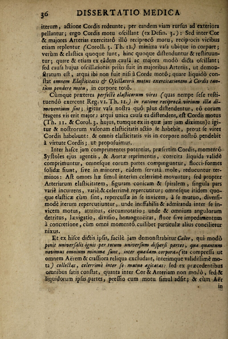 iterum, a&ione Cordis redeunte, per eandem viam rurfus ad exteriora pellantur; ergo Cordis motu ofcillant (exDefin. 3.) : Sed inter Cor & majores Arterias exercitato illo reciproco motu, reciprocis vicibus etiam replentur ('Coroll. 3. Th. ili) minima vafa ubique in corpore; verum &elaftica quoque /unt, hinc quoque diftenduntur & reftiruun- tur; quare & etiam ex eadem caufa ac majora modo di<5h ofcillant; fed caufa hujus ofcilJationis prius fuit in majoribus Arteriis, ut demon- ftratum eft, atqui ibi non fuit nifi a Corde moto; quare liquido con¬ flat omnem Elaftititatis & Ofcillatorii motas exercitationem a Cordis tan¬ tam pendere mota, in corpore toto. Cumque praeterea perfette elaflicerum vires (quas nempe fefe refti- tuendo exercent Reg. vi.Th. 11») in ratione reciproca viriam illa di¬ moventium Jint;, igitur vafa noftra quo plus diflendentur, eo eorum reagens vis erit major; atqui unica caufa ea di ftendens, efl Cordis motus (Th. 11. &Corol..3* hujus, tumque ex iis quae jam jam diximus) ; igi¬ tur & noflrorum vaforum elafticitaris atftio fe habebit, prout fe vires. Cordis habebunt: . & omnis elafticitatis vis in corpore noftro pendebit i virtute Cordis; ut propofuimus. Inter hafce jam comprimentes potentias, praefertim Cordis, momento Syftoles ejus agentis, & Aortae reprimentis, coercit3 liquida valide comprimuntur, omnefque eorum partes compinguntur, flocci* formes {olidae fiunt, five in minores, eadem fervata mole, reducuntur ter¬ minos: Aft omnes hae fimul interim celerrime moventur; fed propter Arteriarum clafticitatem, figuranv conicam & fpiralem , fingula pars varie incurrens, varie/& celerrime repercutitur; omnefque itidem quo¬ que elafticae cum fint, repereulfae in fe invicem, a fe mutuo, diverfi- mode iterum repercutiuntur unde ineffabilis & admiranda inter fe in¬ vicem motus, attritus, circumrotatio; unde Sc omnium angulorum detritus, laevigatio, divifio, homogeneitas, fluor five impedimentum a concretione , cum omni momento, cuilibet particulae alius concilietur nixus. Et ex hifce dhftis ipfis, facile jam demonftrabiturCVi/dK, qui modo ponit aniv er falis ignis per totam univerfum difperfi partes, qua quantam novimus omnium minima funt s inter quadam, corpora*(\u compreffa ut omnem Aerem &crafliora reliqua excludant, interimque valkii(lim£ mo¬ ta^ collettasy celerrime inter fe mutuo agitatas: fed ex praecedentibus omnibus fatisconftat, quanta inter Cor & Arteriam non modo, fed& liquidorum ipfas.partes, preffio cum motu fimul adfit.; & cum Mr • in