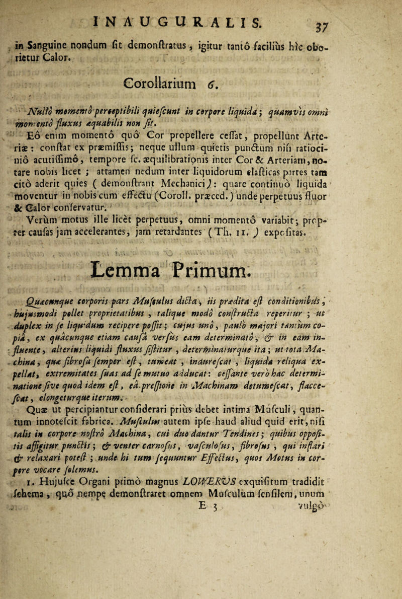 in Sanguine nondum fit demonftratus, igitur tanto facilius hic obo¬ rietur Calor. Corollarium 6. Nullo momento perceptibili quiefiunt in corpore liquida; quamvis omni mon-ento fluxus aquabilis non Jit. Eo enim momento quo Cor propellere ceflat, propellant Arte¬ riae: conflat cx praemittis; neque ullum quietis pun&um nifi ratioci¬ nio acutittimo, tempore fc. aequilibratipnis inter Cor & Arteriam, no¬ tare nobis licet ; attamen nedum inter liquidorum tlafticas partes tam cito aderit quies ( demonftrant Mechanici^: quare continuo liquida* moventur in nobis cum effedu (Coroll. praeced.) unde perpetuus fluor & Calor confervatur. Verum motus ille licet perpetuus, omni momento variabit; prop¬ ter caufas jam accelerantes, jam retardantes (Th. ii; ) expcfitas. • '• 1 . * ' •. ... , ... slfc \ ; , a , .. - i VJ - U ';-.t ‘‘ Lemma Primum. f • • ♦ • . •. . - i i' » -{ 4 + \  + , J?, : , y , . . •/ - • • } * 1 *1 ' 1 ' \ Quacunque corporis pars Mu (culus ditia, iis pradita ejl conditionibus- hujusmodi pollet proprietatibus , talique modo conjrutla referitur ; ut duplex in je liqwdum recipere pojjit; cujus uno, paulo majori tantum co¬ pia, ex quacunque etiam caufd verfus eam determinato, & in eam in¬ fluente > alterius liquidi fluxus Jiflitur , determinatur que ita; ut tota A4a- china, qua fibrofa fimper efl, tumeat , tndurefiat , liquida reliqua ex- pellat % extremitates fuas ad fle mutuo adducat: cejfante vero hac determi¬ nationeJiv e quod idem efl, ed.prefiione in Machinam det umefiat, flacce- fiat, elongeturque iterum. ~ Quae ut percipiantur confiderari prius debet intima Mufculi, quan¬ tum innotefcit fabrica. Mufculus autem ipfe haud aliud quid erit,nifi talis in corpore noftro Ad at bina, cui duo dantur Tendines; quibus oppofi- lis affigitur pungis; & venter camofu s, vafiulofus, fibrofus , qui inflari ffr relaxari fote fi ; unde hi tum fiquuntur Effetius, quos Motus in cor¬ pore vocare filemus. i. Hujufce Organi primo magnus LOWERVS exquifitum tradidit fehema , quo nempe demonftraret omnem Mufculum fenfilem, unurn £ $ vulgo0