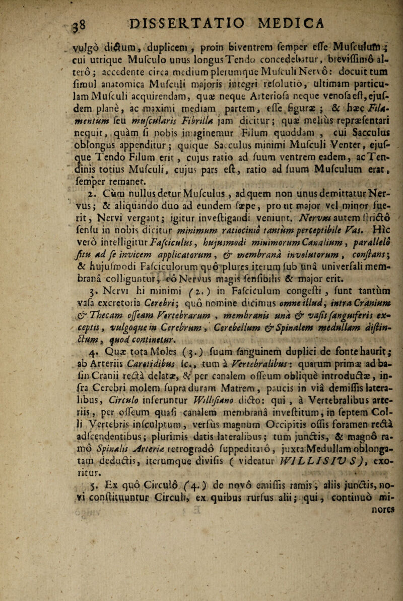 vulgo didum, duplicem , proin biventrem femper efle MufcrfufM^ cui utrique Mufculo unus longusTendu concedebatur, breviffimo al¬ tero ; accedente circa medium plerumque Mufculi Nervo: docuit tum fimul anatomica Mufculi majoris integri refolutio, ultimam particu^ lamMufculi acquirendam, quae neque Aiteriofa neque venofaefl,ejuf« dem plane, ac maximi mediam partem, effc bgurx ; & haec Fila- mentum feu mufcularis Fibrilla jam dicitur; qux melius repraefentari nequit, quam ii nobis imaginemur Filum quoddam , cui Sacculus oblongus appenditur; quaque Sacculus minimi Mufculi Venter, ejuf- que Tendo Filum erit , cujus ratio ad fuum ventrem eadem, acTen* dinis totius Mufculi, cujus pars eft, ratio ad fuum Mufculum erat, femper remanet. 2. Cum nullus detur Mufculus , ad quem non unus demittatur Ner¬ vus; & aliquando duo ad eundem faepe, pro ut major vel minor fue¬ rit, Nervi vergant; igitur inveftigandi veniunt. Nervm autem llrido fenfu in nobis dicitur minimum ratiocinio tantum perceptibile Vas, Hic vero intelligitur Fafciculus, hujusmodi minimorum Canalium, parallelo fitu ad fe invicem applicatorum , & membrana involutorum , confiansmy & hujufmodi Fafciculorum quo plures iterum lub una univerfali mem¬ brana colliguntur, eoNervus magis fenlibilis & major erit. 3. Nervi hi minimi (z,) in FafciCulum congefti , funt tantum vafa excretoria Cerebri; quo nomine dicimus omne illud, intra Cranium Thecam ojfeam Vertebrarum , membranis una & vajis(anguiferis ex¬ ceptis , vulgoque in Cerebrum, Cerebellum & Spinalem medullam diftin- ttum, quod continetur, 4. Quae tota Moles ( $.) fuum fanguinem duplici de fonte haurit; ab Arteriis Carotidibus (c., tum a Vertebralibus: quarum primae adba- fin Cranii reda delatx, & per canalem ofTeum oblique introdudx, in¬ fra Cerebri molem fupraduram Matrem, paucis in vi£ demiffislatera¬ libus, Circulo inferuntur Wilhjiano dido: qui , a Vertebralibus arte¬ riis, per ofTeum quafi canalem membrana inveftitum, in feptem Col¬ li Vertebris infculptum, verfus magnum Occipitis oflis foramen reda adfcendentibus; plurimis datis lateralibus; tum jundis, & magno ra¬ mo Spinalis Arteria retrogrado fuppeditato, juxta Medullam oblonga¬ tam dedudis, iterumque divifis ( videatur W1LLISIV S), exo¬ ritur. 5. Ex quo Circuld ^4») de nov6 emiflis ramis; aliis jundis, no¬ vi conftituuntur Circuli, ex quibus rurfus alii; qui, continuo «li- ' nores