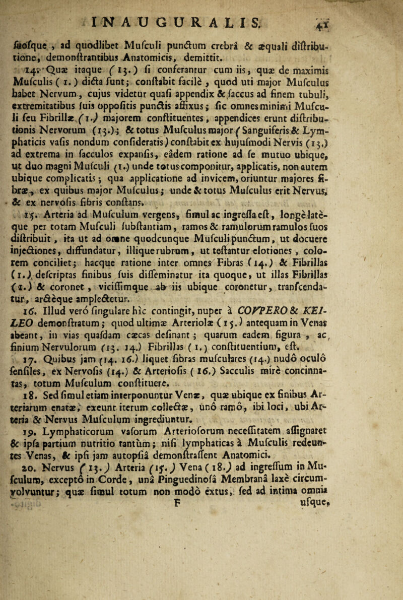 4X /aofque , ad quodlibet Mufculi pundum crebri & sequali diftribu- tione, demonftrantibus Anatomicis, demittit. 14^’Quae itaque (i$.) fi conferantur cum iis, qux de maximis Mufculis ( 1. ) dida funt; conflabit facile , quod uti major Mufculus habet Nervum , cujus videtur quafi appendix & faccus ad finem tubuli, extremitatibus fuis oppofitis pundis affixus; fic omnes minimi Mufcu¬ li fcu Fibrillae 1.) majorem conftituentes, appendices erunt diftribu- tionis Nervorum (13.) ; & totus Mufculus raajor/Sanguiferis & Lym¬ phaticis vafis nondum confidcratis) conftabitcx hujufmodi Nervis (13,) ad extrema in facculos expanfis, eadem ratione ad fe mutuo ubique, ut duo magni Mufculi (i.<) unde totus componitur, applicatis, non autem ubique complicatis; qua applicatione ad invicem, oriuntur majores fi¬ brae., ex quibus major Mufculus; unde & totus Mufculus erit Nervus, & ex nervofis fibris conflans. 15. Arteria ad Mufeulum vergens, fimulac ingreflaeft , longclate- que per totam Mufculi lubftantiam, ramos & ramjulorum ramulos fuos diftribuit, ita ut ad omne quodcunque Mufculipundum, ut docuere injediones, diffundatur, iliique rubrum, ut teftantur elotiones, colo¬ rem conciliet; hacque ratione inter omnes Fibras (14.) & Fibrillas (i.|defcriptas finibus fuis difleminatur ita quoque, ut illas Fibrillas (1.) & coronet , viciffimque ab- iis ubique coronetur, tranfeenda- tur, ardeque ampledetur. 16. Illud vero lingulare hic contingir, nuper a COFTERO&t KEI- LEO demonltratum; quod ultimae Arteriolae (15.) antequam in Venar abeant, in vias quafdam caecas delinant ; quarum eadem figura , ac, finium Nervulorum (13. 14.) Fibrillas (1.) conftituentium, cft, 17. Quibus jam (14. 16.) liquet fibras mufcuhres (14.) nudo oculo fenfiles, ex Nervofis (14.) & Arteriolis (16.) Sacculis mire concinna¬ tas, totum Mufeulum conftituere. 18. Sed fimul etiam interponuntur Ven*, quae ubique ex finibus Ar¬ teriarum enatae, exeunt iterum colledae, uno ramo, ibi loci, ubi Ar¬ teria & Nervus Mufeulum ingrediuntur, 19. Lymphaticorum vaforum Arterioforum neceffitatem affignaret Sc ipfa partium nutritio tantum; nifi lymphaticas a Mufculis redeun¬ tes Venas, $c ipfi jam autopfia demonftralfent Anatomici* 20. Nervus ( ) Arteria (if,) Vena( i%.) ad ingreflum inMu« fcuium, excepto in Corde, una Pinguedinofa Membrana laxe circum¬ volvuntur; quae fimul totum non modo extus, fed ad intima omnia F ufque,