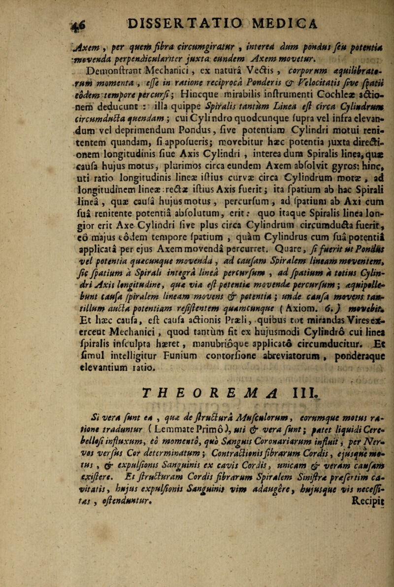 Axem i per quem fibra circumgiratur , interea dum pondus fe u potentia movenda perpenAiculanter juxta eundem Axem movetur. Deinonftrant Mechanici, ex natura Vedis , corporum aquilibrato- rum momenta , ejfe in ratione reciproca Ponderis & Velocitatis five fiat ii eodem tempore percurfi-y Hincque mirabilis inftrumenti Cochle* adio- nem deducunt : illa quippe Spiralis tantum Linea e fi circa Cylindrum circumdata quendam; cui Cylindro quodcunque fupra vel infra elevan¬ dum vel deprimendum Pondus, five potentiam Cylindri motui reni- tentem quandam, fiappofueris; movebitur haec potentia juxta diredi- onem longitudinis fiue Axis Cylindri , interea dum Spiralis linea9quae caufa hujus motus, plurimos circa eundem Axem abfolvit gyros: hinc* uti ratio longitudinis lineas iftius curvae circa Cylindrum motae, ad longitudinem lineae redx ifiius Axis fuerit; ita fpatium ab hac Spirali linea, quae caufa hujus motus, percurfum, ad fpatium ab Axi cum fui renitente potentia abfolutum, erit r quo itaque Spiralis linea lon¬ gior erit Axe Cylindri five plus circa Cylindrum circumduda fuerit, eo majus eodem tempore fpatium , quam Cylindrus cum fuapotentii applicata per ejus Axem movenda percurret. Quare, fi fuerit ut Pondus vel potentia quacunque movenda , ad catejam Spiralem lineam moventem, fic fpatium a Spirali integra linea percurfum , ad fpatium d totius Cylin¬ dri Axit longitudine > que via eft petentia movenda percurfum; aquipolle'* bunt caufa fpiralem lineam movens & potentia ; unde caufa movens tan¬ tillum auta potentiam refiftentem quamcunque (Axioro. 6.) movebiu Et haec caufa, eft caufa adionis Praeli, quibus tot mirandas Vires ex¬ erceat Mechanici, quod tantum fit ex hujusmodi Cylindro cui linei fpiralis infculpta haeret, manubrioque applicato circumducitur. Et fimul intelligitur Funium contorfione abreviatorum , ponderaque elevantium ratio. THEOREMA III. Si vera funt ea , qua de ftruSlurd Adufcnlorum, eommque motus ra¬ tione traduntur ( Lemmate Primo), uti & vera funt; patet liquidi Cerc- beliofi influxum, eo momento y quo Sanguis Coronariarum influit * per Ner* vos ver Jus Cor determinatum; Contractionis fibrarum Cordis, e jusque mo¬ tus y & expulfionts Sanguinis ex cavis Cordis, unicam & veram catejam exftert. Et ftrutturam Cordis fibrarum Spiralem Sinifira prafertim ca¬ vitatis , hujus expulfionis Sanguinis vim adaugere, hujus que vis neccffi- tas, oftenduntur. Recipit