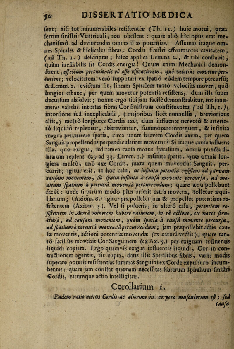 fent; nifi tot innumerabiles refiftentiae (Th. u.) huic motui, praei fertim finiftri Ventriculi, non obeflent : quare alio hic opus erat me- chanifmo ad devincendas omnes illas potentias. AfTumas itaque om¬ nes Spirales &Helicales fibras, Cordis finiflri eflformantes cavitatem, (ad Th. i. ) deferiptas; hifce applica Lemma 2«, 8c tibi conflabit, quam ineffabilis fit Cordis energia! Quum enim Mechanici demon- ftrent, ejfcttum percutient is eo effe effic actorem * quo velocius movetur per* cutiens; velocitatem vero fupputari cx fpatio eodem tempore percurfo; &Lemm. 2. evidum fit, lineam Spiralem tanto velocius moveri, quo longior eftaxe, per quem movetur potentia refiftens,. dum illa fuum decurfum abfolvit; nonne ergo tibi jam facile demonflrabitur, tot innu¬ meras validas intortas fibras Cor finiftrum conftituentes (ad Th. i*)y intorfione fua inexplicabili , ( majoribus licet nonnullis , brevioribus aliis,) inulto longiores Cordis axe; dum influente nervofo & arterio- fo liquido replentur, abbreviantur, fummopereintorqueri, & infinita magna percurrere fpatia, circa unum brevem Cordis axem, per quem Sanguis propellendus perpendiculariter movetur i Si itaque caufa influens illa, quae exigua, fed tamen caufa motus fpiralium, omnia pun&a fi¬ brarum replens (29 ad 33. Lemm. 1.) infinita fpatia, quae omnia lon¬ giora multo, uno axe Cordis, juxta quem movendus Sanguis, per¬ currit; igitur erit, in hoc cafu, ut infinita potentia rejiftens ad parvam taufam moventem, fic fpatia infinita a caufa movente percurfa, ad mo¬ dicum fpatium a potentia movenda percurrendum; quare aequipollebunt facile: unde fi pariim modo plus urferit catifa movens, tolletur aequi¬ librium; (Axiom.6.) igitur praepollebit jam & propellet potentiam re- fiftentem (Axiom. 5.). Vel fi pofueris, in altero cafu, potentiam re- fiflentem in Aorta minorem habere rationem, in ea aElioney ex hacce flru- tlura, ad caufam moventem, quam fpatia d caufa movente percurfa ad fpatium apotentia movenda percurrendum; jam praepollebit adio cau- fae moventis, adioni potentiae movendae (ex natura vedis); quare tan¬ to facilius movebit Cor Sanguinem (exAx.5.) perexiguam influentis liquidi copiam. Ergo quamvis exigua influentis liquidi, Cor in con- tradionem agentis, fit copia, datis illis Spiralibus fibris, variis modis fuperare poterit refiftentias fummas Sanguini exCorde expulfuro incum¬ bentes: quare jam conflat quaenam neceflitas fibrarum fpiralium finiftri Cordis, earumque a&io intelligitur. Corollarium i. Eadem ratio motus Cordis ac aliorum in corpore mu (culorum e fi; fed