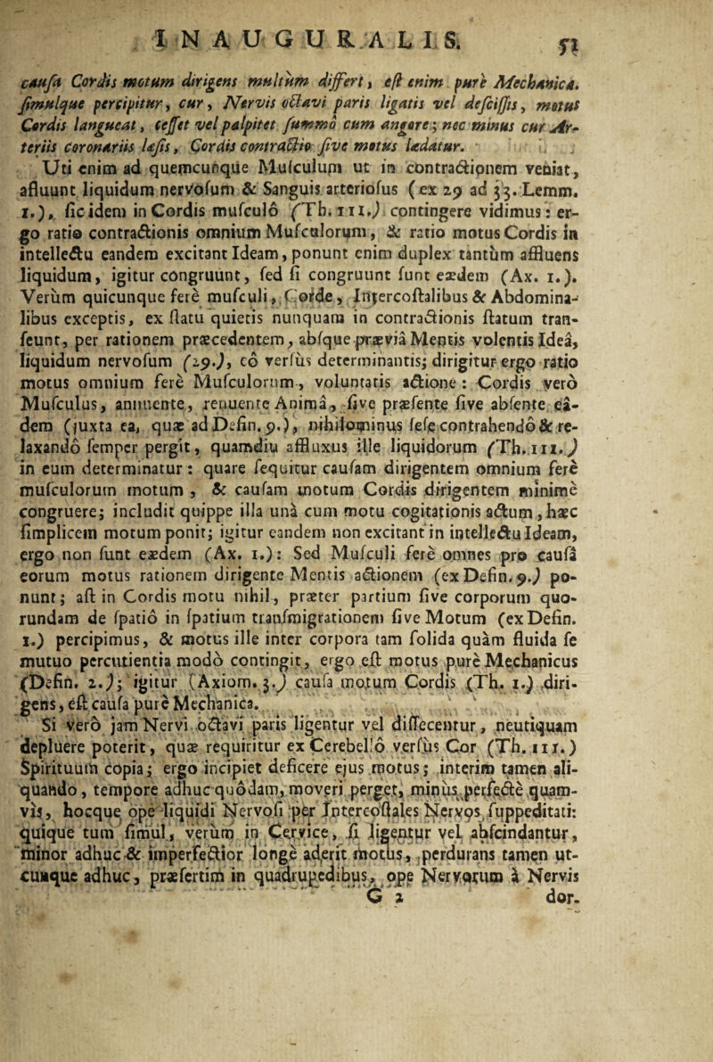 caufa Cordis motum dirigens multum differt, e [i enim pure Mechanica. Jimulque percipitur, cur, Nervis otlavi paris ligatis vel defciffis, metus Cordis langueat, cejfet vel palpitet fummo cum angore; nec minus cur Ar¬ teriis coronariis Ufis, Cordis contractio five motus Udatur. * L Uti enim ad quemcunque Mulculupi ut ira contradipnem veniat afluunt liquidum nervofum & Sanguis arteriofus (ex 29 ad 33. Lemm. 1.), fic idem in Cordis mufculo ('Tb.in.J contingere vidimus: er¬ go ratio contradionis omnium Mufculorum, & ratio motus Cordis in intelledu eandem excitant Ideam, ponunt enim duplex tantum affluens liquidum, igitur congruunt, fed fi congruunt funt e^dem (Ax. 1.). Verum quicunque fere mufculi, Coide, Infercoflalibus & Abdomina¬ libus exceptis, ex flatu quietis nunquam in contradionis flatum tran- feunt, per rationem praecedentem, abfque praevia Meritis volentis Jdea, liquidum nervofum (29.J, c 6 verfus determinantis; dirigitur ergo ratio motus omnium fere Mufculornm, voluntatis adione : Cordis vero Mufculus, annuente, renuente Anima-, five prsefente five abfente ea¬ dem (juxta ea, quae adDefin.9.), nihilominus fefje contrahendo & re¬ laxando femper pergit, quamdiu affluxus ille liquidorum /Th.iiz.J in cum determinatur: quare fequitur caufam dirigentem omnium fere mufculorum motum , & caufam motum Cordis dirigentem minime congruere; includit quippe illa una cum motu cogitationis adum, haec fimplicem motum ponit; igitur eandem non excitant in intelledu Ideam, ergo non funt eaedem (Ax. 1.): Sed Mufculi fere omnes pro caufa eorum motus rationem dirigente Mentis adionem (exDefin.^J po¬ nunt; afl in Cordis motu nihil , praeter partium five corporum quo- rundam de fpatio in fpatium traofmigrationem five Motum (exDefin. 1.) percipimus, & motus ille inter corpora tam folida quam fluida fe mutuo percutientia modo contingit, ergo efl motus pure Mechanicus (Defin. z.); igitur (Axiom.3.) caufa mojum Cordis (Th. 1.) .diri¬ gens , efl caufa pure Mechanica. Si vero jam Nervi odavi paris ligentur vel difTecentur, neutiquam depluere poterit, quae requiritur ex Cerebello verfus Cor (Th. in.) Spirituum copia; ergo incipiet deficere ejus motus; interim tamen ali¬ quando , tempore adhuc quodam, moveri perget, minus perftde quam¬ vis, hocque; ope liquidi Nervofi per Intercofiales Nervos, fuppeditati: quique tum fimul, verum in Cervice, Ii ligentur vel. ahfcindantur, minor adhuc & imperfeSior longe ad,erit motus, perdurans tamen ut¬ cunque adhuc, pMefertim in quadrupedibus, ope Nervwun & Nervis C 2 fi dor.