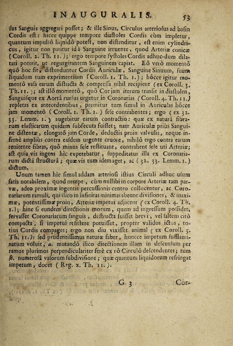 53 fus Sanguis aggregari portet; & ille Sinus, Circulus arteriofusad bafin Cordis eft: hicce quippe tempore diaftoles Cordis cum impletur, quantum impulio liquido potert, non diftenditur , eft enim cylindri- cus, igitur non patitur id a Sanguine irruente, quod Arteriae conicae (Coroll. 2. Th. ii. J; ergo tempore fyfiolesCordis adhuc-dum dila¬ tari poterit, ut /egurgitantem Sanguinem capiat. Eo vero momento quo hoc fit, diftenduntur Cordis Auriculae, Sanguine Sinuum, fuum liquidum tum exprimentium (Coroll. i. Th. i.) ; hocce igitur mo¬ mento vafa earum diftrada & comprefia nihil recipient ( ex Coroll. 3. Th.ii. )i aft illo momento , quo Cor jam iterurn tranfit indiaftolen, Sanguifque ex Aorta rurfus urgetur in Coronarias ( Coroll. 4, Th. 11.) repletas ex antecedentibus , premitur tum fimul in Auriculas hocce jam momento ( Coroll. 1. Th. 1. ) fefe contrahentes; ergo ( ex 32. 33. Leram. 1. ) augebitur earum contradio: quae ex natura fibra¬ rum elafticarum quidem fubfecuta Fuirtet 3 nam Auricula; prius Sangui¬ ne diftentae, elongato jam Corde, dedudis proin valvulis, neque in¬ ferne amplius contra eafdem urgente cruoie, nihilo ergo contra earum renitente fibras, quo minus fefe reftituant, contrahent lefe uti Arteriae; aft quia vis ingens hic expetebatur , (uppeditatur illa ex Coronaria¬ rum dida ftrudura ; quaevis tum idem aget, ac ( 32* 33. Lemm.i.) didum. Unum tamen hic fimul addam arteriofi iftius Circuli adhuc ufura fatis notabilem , quod nempe , cum nullibi in corpore Arteriae tam par¬ vae, adeo proximae ingentis percufiionis centro collocentur, ac Coro¬ nariarum ramuli, qui ilico in infinitas minimas abeunt divifiones, & maxi¬ mae, potentiifimae proin, Arteriae impetui adjacent fex Coroll. 4. Th. 1.); hinc fi eundem diredionis motum, quem ad ingrelfum polfidet, feryartet Coronariarum fanguis , deftruda fuiftet brevi , velfaltem cito compada , fi impetui relrftere potuiftet, propter validos idus, to¬ tius Cordis compages; ergo non diu vixirtet animal ( ex Coroll. 3. Th. 11.): fed prudentifiimus naturae faber, huncce impetum fufflami- natum voluit, 00. mutando ilico directionem illam in defcenfum per ramos plurimos perpendiculariter fere ex eo Circulo defeendentes; tum j8. numerofa vaforum fubdivifione ; quae quantum liquidorum refringat impetum, docet ( R?g. x. Th. 11.).