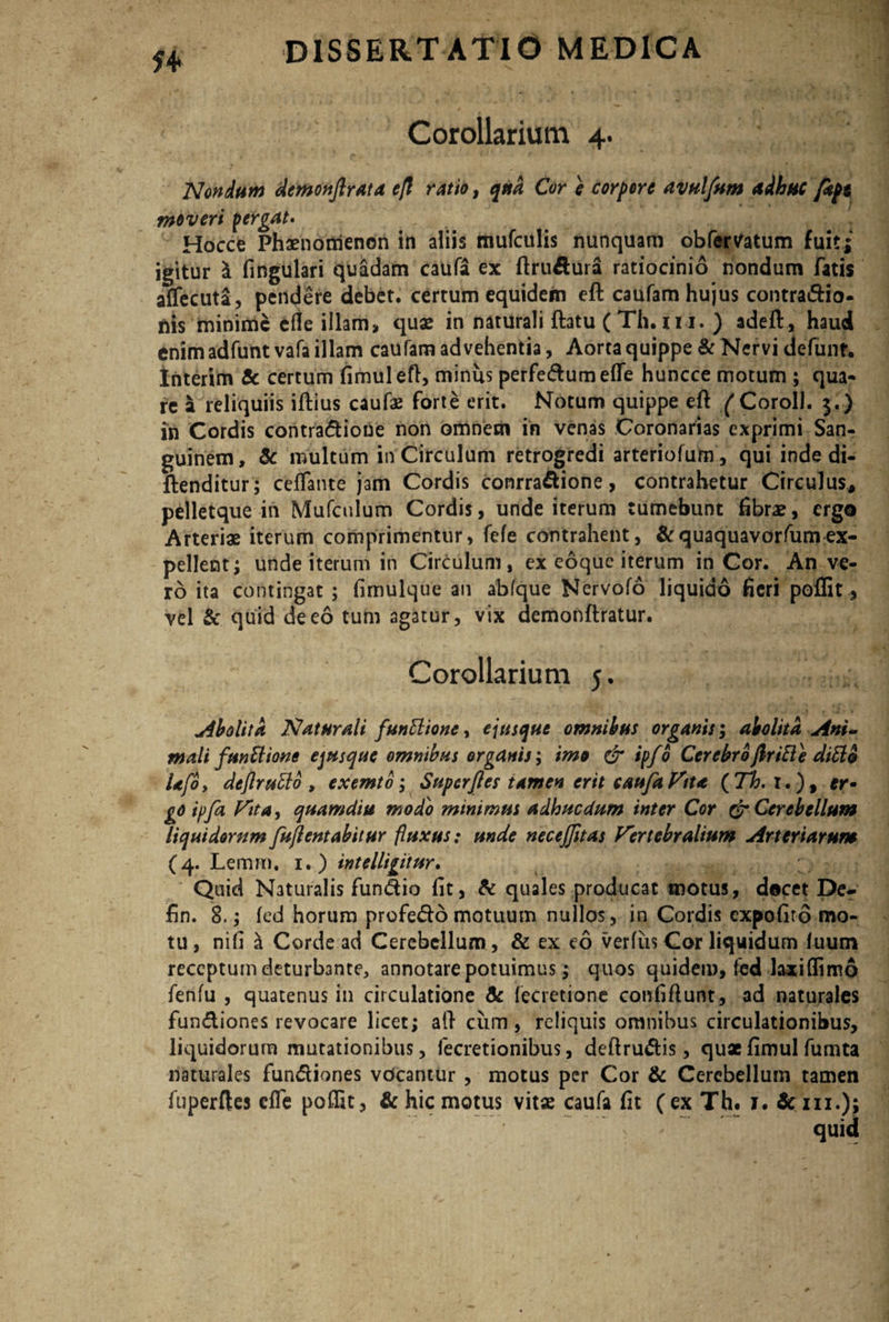 Corollarium 4. Nondum demonftrata efl ratio, qua Cor e corpore avulfum adhuc fept moveri pergat» Hocce Phaenomenon in aliis mufculis nunquam obferVatum fuit i igitur l lingulari quadam caufa ex ftrudura ratiocinio nondum fatis alfecuta, pendere debet, certum equidem eft caufam hujus contra&io- nis minime ede illam, quae in naturali ftatu (Th.in. ) adeft, haud enim adfunt vafa illam caufam advehentia, Aorta quippe & Nervi defunf. Interim & certum fimuleft, minus perfedumede huncce motum ; qua¬ re a reliquiis iftius caufx forte erit. Notum quippe eft (Xoroll. $.) in Cordis contradioue non omnem in venas Coronarias exprimi San¬ guinem, 5c multum in Circulum retrogredi arteriofum, qui inde di- ftenditur ; cefTante jam Cordis conrradione, contrahetur Circulus, pelletque in Mufculum Cordis, unde iterum tumebunt fibrae, ergo Arteriae iterum comprimentur, fele contrahent, &quaquavorfumex¬ pellent; unde iterum in Circulum, ex eoque iterum in Cor. An ve¬ ro ita contingat ; fimulque an abfque Nervofo liquido fieri poflit, vel & quid de eo tum agatur, vix demonftratur. Corollarium j. Abolita Naturali funttione, ejusque omnibus organis; abolita Ani¬ mali funttione ejusque omnibus organis; imo & ipfo Cerebrofiritte diEld U(dy deflruttd, exemto; Superfies tamen erit caufa Vtta (7h. 1.), er• go ipfa Fit a, quam diu modo minimus adhucdum inter Cor & Cerebellum liquidorum fujlentabitur fluxus: unde necejjitas Vertebralium Arteriarum (4. Lemm. 1.) intelligitur. Quid Naturalis fundio fit, & quales producat motus, docet De- fin. 8.; led horum profedo motuum nullos, in Cordis expofiro mo¬ tu , nifi a Corde ad Cerebellum, & ex eo verius Cor liquidum fuum receptum deturbante, annotare potuimus; quos quidem, fed laxi (fimo fenfu , quatenus in circulatione & fecretione confiftunt, ad naturales fundiones revocare licet; aft cum, reliquis omnibus circulationibus, liquidorum mutationibus, fecretionibus, deftrudis, quae fimul fumta naturales fundiones vdeantur , motus per Cor & Cerebellum tamen fuperftes elfe polfit, & hic motus vitae caufa fit (ex Th. 1. fczu.);