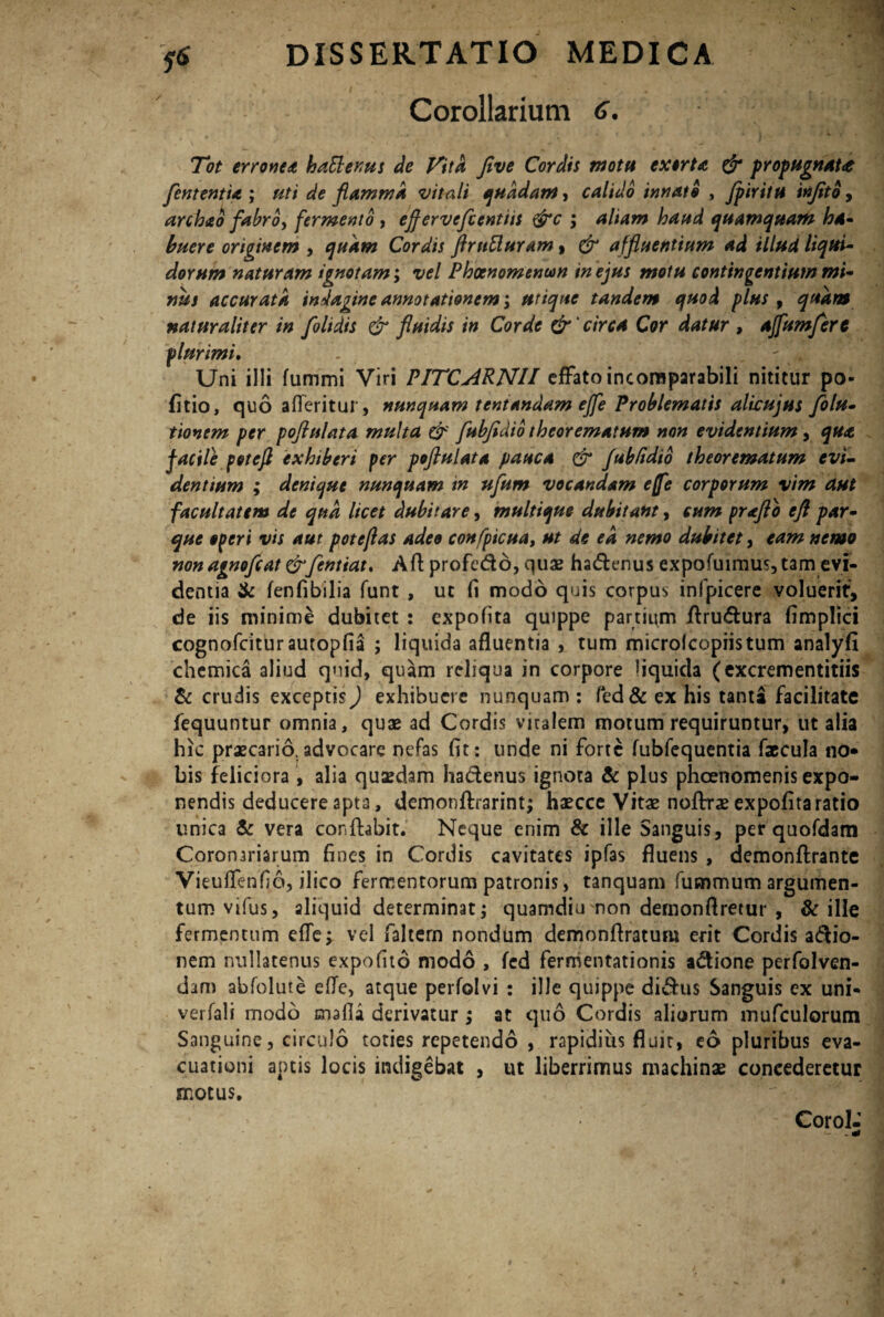 Corollarium 6. Tot erronea hattenus de Vita Jive Cordis mota exorta & propugnat<e [ementia ; uti de flamma vitali quadam, calido innato , Jpiritu injitb, arcbao fabro, fermento , effervcfcentiit &c ; aliam haud quamquam ha* haere originem , quam Cordis flrnUuram, & affluentium ad illud liqui¬ dorum naturam ignotam; vel Phoenomenun in ejus motu contingentium mi¬ nus accurata indagine annotationem ; utique tandem quod plus 9 quam naturaliter in [olidis & fluidis in Corde &' circa Cor datur , ajfumfere plurimi. Uni illi fummi Viri PITCARN1I effato incomparabili nititur po- fitio, quo afleritur, nunquam tentandam ejfe Problematis alwujus [olu- tionem per poflulata multa & [ubfldio theorematum non evidentium, qua facile potefl exhiberi per poftulata pauca & JubFidio theorematum evi¬ dentium ; denique nunquam in ufum vocandam effe corporum vim aut facultatem de qttd licet dubitare, multique dubitant, cum proflo eft par¬ que operi vis aut pote flas adeo confpicua, ut de ea nemo dubitet, eam nemo non agnofcat &fentiat* Afl profe&o, quae ha&enus expofuimus, tam evi¬ dentia & fenfibilia funt , ut (i modo quis corpus infpicere voluerit, de iis minime dubitet : expofita quippe partium Aru&ura fimplid cognofcitur autopfia ; liquida afluentia , tum microlcopiistum analyfi chemica aliud qnid, quam reliqua in corpore liquida (excrementitiis & crudis exceptis) exhibuere nunquam : fed& ex his tanta facilitate fequuntur omnia, quae ad Cordis viralem motum requiruntur, ut alia hic praecario. advocare nefas fit : unde ni forte fubfequentia faecula no* bis feliciora , alia quaedam ha&enus ignota & plus phcenomenis expo¬ nendis deducere apta, demonftrarint; haecce Vitae noftrae expofita ratio unica & vera conflabit. Neque enim & ille Sanguis, per quofdam Coronariarum fines in Cordis cavitates ipfas fluens , demonftrante Vieuffenfio, ilico fermentorum patronis, tanquam fummum argumen¬ tum vifus, aliquid determinat; quamdiu non dernonflretur , & ille fermentum efle; vel faltern nondum demonflratum erit Cordis adio- nem nullatenus expofito modo , fed fermentationis adione perfolven- dam abfolute efle, atque perfolvi : ille quippe didus Sanguis ex uni- verfali modo mafla derivatur ; at quo Cordis aliorum mufculorum Sanguine, circulo toties repetendo , rapidius fluit, eo pluribus eva¬ cuationi aptis locis indigebat , ut liberrimus machinae concederetur motus. Corol-