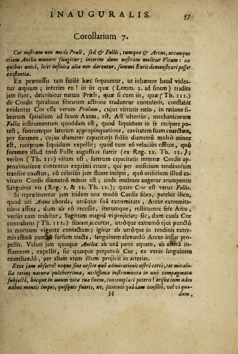 57 Corollarium 7. Cor nojlrum non modo Preli, fed dr Folli:, tument & Arcus, utcunque etiam Antlia munere fungitur; interim dum noftram molitur Vitam: ex quibus unice i licet infinita alia non darentur, fummi Entis demonfiraripojjet exijlentia. Ex pra?miffis tam facile hxc fequuntur, ut inhaerere haud videa¬ tur aequum ; inferim en ! in iis quae (Lemm. 2. ad finem ) tradita jam funt, defcribitur natura Praeli, quae fi cum iis, quaefTh. iu.) de Cordis fpiralium fibrarum a&ione traduntur contuleris, conflabit evidenter Cor elTe verum Prelum, cujus virtutis ratio, in ratione fi¬ brarum fpiralium adfuum Axem, eft. Afl ulterius , mechanicorum Follis inftrumentum quoddam eft, quod liquidum in fe recipere po- teft, fuorumque laterum appropinquatione, cavitatemfuam coar&ans, per foramen , cujus diameter capacitatis follis diametro multo minor eft, receptum liquidum expellit; quod tum eo velocius effluit, quo foramen illud toto Folle auguftius fuerit (ex Reg. ix. Th. u,J; verum ( Th. m)vifum eft, laterum capacitatis internae Cordis ap- proximatione contentus exprimi eruor, qui per orificium tendinofum tranfire coadus, to celerius jam fluere incipit, qu6 orificium illud ca¬ vitatis Cordis diametro minus eft ; unde multum augetur erumpentis Sanguinis vis (Reg. 1. 8c n. Th. 11.); quare Cor eft verus Follis. Si repraefentetur jam itidem una modo Cordis fibra, patebit ilico, quod uti Arcus chorda» utraque fua extremitate , Arcus extremita¬ tibus affixa , dum ab eo receffit, iterumque, reftituente fefe Arcu, verius eum trahitur. Sagittam magna vi projiciat; fic, dum caufa Cor contrahens ( Th. 11 r.) fibram accurtat,. utroque extremo ejus pundo in mutlium vigente contadum; igitur ab utroque in tendinis extre¬ mis affixo pun&6 furfum trada, fanguinem elevando Arcus inftar pro¬ pellit. Veluti jam quoque Antlia ab una parte aquam, ab altera in¬ fluentem , expellit, fic quoque perpetuo Cor , ex venis fanguinem exantliando, per aliam viam illum projicit in arterias. iFece jam obfecrol neque fine neficio quo admirationis ocftro certe, tot mirabi¬ lia totius nature pulcherrima, utilifiima in(Ir ument a in uno compaginata fubjetto, hocqutin unum vite tua finem, contemplari poteris! ertfne tum adeo adhuc mentis impos, qui/quis fueris, ut, /apiente quodam confilio, velviqua- n . _ H dam,