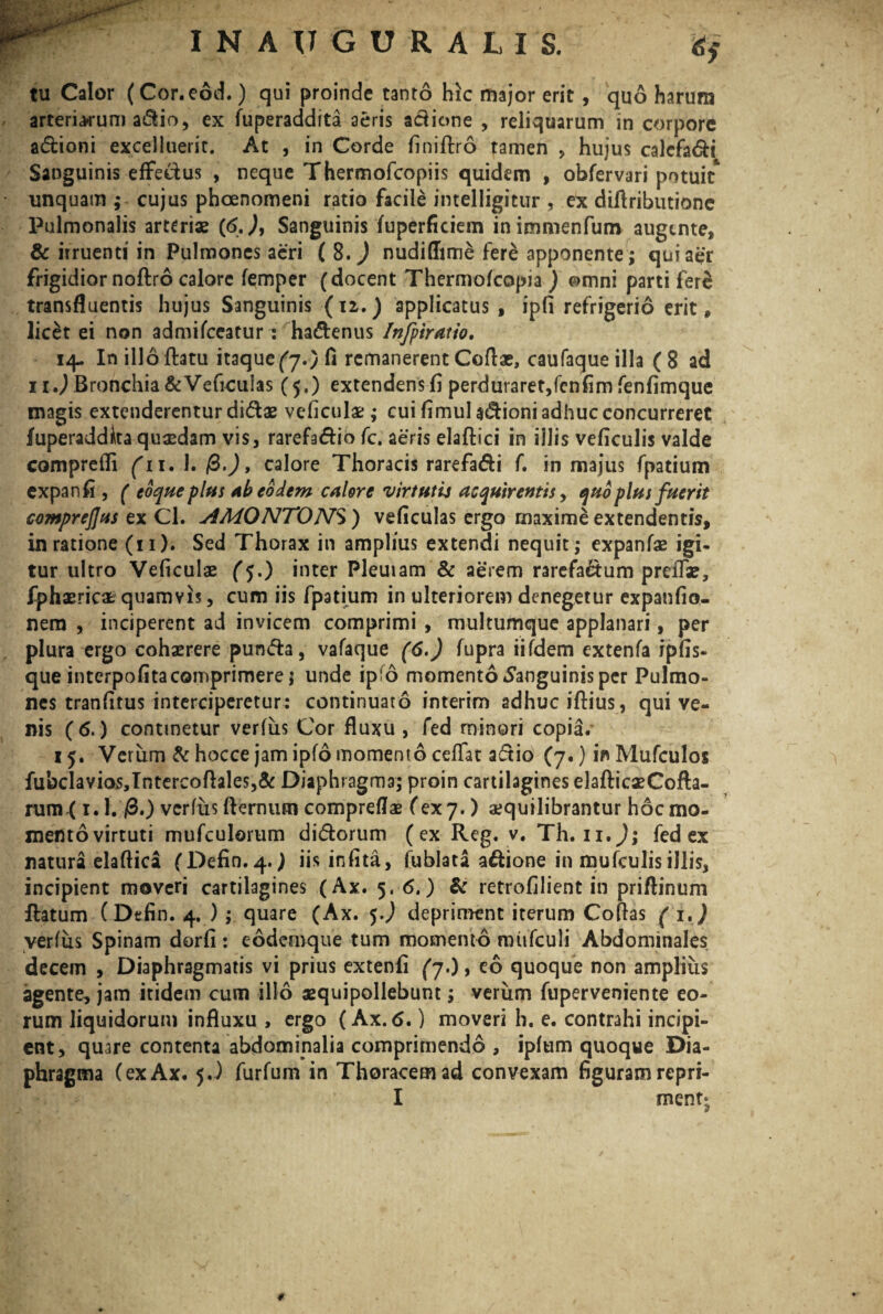 w* tu Calor (Cor.eod.) qui proinde tanto hic major erit , quo harum arteriacum adio, ex fuperaddita aeris adione , reliquarum in corpore adioni excelluerit. At , in Corde finiflro tamen , hujus calcfadi Sanguinis effetius , neque Thermofcopiis quidem , obfervari potuit* unquam ; cujus phcenomeni ratio facile intelligitur , ex diflributione Pulmonalis arteriae (6.), Sanguinis fuperficiem inimmenfum augente, & irruenti in Pulmones aeri ( 8. ) nudi(Iim& fere apponente; qui aer frigidior noflro calore femper (docent Thermofcopia ) e>mni parti fere transfluentis hujus Sanguinis (12.) applicatus , ipfi refrigerio erit * licet ei non admilceatur: hadenus Infitiatio, 14. In illo flatu itaque (y>)Ci remanerent Coflae, caufaqueilla (8 ad 11.) Bronchia &Veficulas (5,) extendens fi perduraret,fenfim fenfimque magis extenderentur didas veficulae; cui fimul adioni adhuc concurreret fuperaddita quaedam vis, rarefadio fc. aeris elaflici in illis veficulis valde comprefli (11, 1. &.), calore Thoracis rarefadi f. in majus fpatium expanfi , ( coque plus ab eodem calore vir tutu acquirentis, quo plus fuerit comprejjus ex Cl. AMONTONS) veficulas ergo maxime extendentis, in ratione (11). Sed Thorax in amplius extendi nequit; expanfas igi¬ tur ultro Veficulae (5.) inter Pleuiam & aerem rarefadum preifa?, fphasrica; quamvis, cum iis fpatium in ulteriorem denegetur expanfio- nem , inciperent ad invicem comprimi , multumque applanari, per plura ergo cohaerere punda, vafaque (6.) fupra iifdem extenfa ipfis- que interpofita comprimere; unde ipfo momento Sanguinis per Pulmo¬ nes tranfitus interciperetur: continuato interim adhuc illius, qui ve¬ nis (6.) continetur verfus Cor fluxu , fed minori copia. 15. Verum & hocce jam ipfo momento ceffat adio (7.) in Mufculos fubclavios,Intercoftales,& Diaphragma; proin cartilagines elaflicxCofla- rum< 1.1. /3.) verfus flernum compreflae fex 7.) aequilibrantur hoc mo¬ mento virtuti mufculorum didorum (ex Reg. v. Th. u,J; fed ex natura elaftica (Defin.4.; iisinfita, fublata adione in mufculis illis, incipient moveri cartilagines (Ax. 5. 6.) & retrofilient in priflinum flatum (Dtfin. 4. );. quare (Ax. 5J depriment iterum Coflas ( i,) verfus Spinam dorfi: eodemque tum momento mufculi Abdominales decem , Diaphragmatis vi prius extenfi (7.), eo quoque non amplius agente, jam itidem cum illo aequipollebunt; verum fuperveniente eo¬ rum liquidorum influxu , ergo (Ax. <5.) moveri h. e. contrahi incipi¬ ent, quare contenta abdominalia comprimendo , ipfum quoque Dia¬ phragma (exAx. 5.) furfum in Thoracem ad convexam figuram re pri- I ment; t