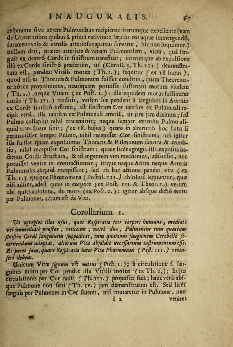 'gf refpirante five aerem Pulmonibus recipiente iterumque expellente (nam de Urinatoribus quibus a prima nacivirace faepius eos aquae immergendo, foramenovale & canalis arteriofus apertus fervatur, hic non loquimur.) nullam dari s praeter arteriam & venam Pulmonalem , viam, qua (an¬ guis ex dextro Corde in finiftrum transfluat; interimque abexpulfione illa exCorde finiftro praefertim, ut (Coroll. ^ Th. 111.) deinonftra- tum eft, pendeat Vitalis motus (Th. i.); fequitur ('ex 18 hujus quod nifi ea Thoracis & Pulmonum fuiflet conditio , quam Theorema¬ te hocce propofuimus, neutiquam potuifle fuftentari motum vitalem ( Th. i.) ,neque Vitam (ex Poft, i.) : ille equidem motus fuftinetur caulis (Th.nr.) traditis, verum hae pendent a fanguinis in Aortam exCorde finiftro influxu; aft finiftrum Cor tantum ex Pulmonali re¬ cipit vena, illa tantum ex Pulmonali arteria, ut jam jam diximus; fed Pulmo collaplus nihil transmittit; neque femper extenfus Pulmo ali¬ quid transfluere finit,* (ex 18. hujus) quare in alterutro hoc flatu fi pcrmanfitfet femper Pulmo, nihil recepiflet Cor finiftrum; nifi igitur ilia fuiflet quam expofuimus Thoracis & Pulmonum fabrica & condi¬ tio, nihil recepifTet Cor finiflrum : quare licet egregia ilia expofitaha- ftenus Cordis flructura, &ad ingentem virn mechanica, adfuiflet, non potuiflfet venire in contractionem ; itaque neque Aorta neque Arteria Pulmonalis aliquid recepiflent; fed ab hac attione pendet vita ( cx Th. i.) ejufquePhcenomena (Poflul. ur.) abfolute fequuntur; quae nifi adfint,adeft quies in corpore ( ex Poft. m. & Theor.i.) verum ubi quies abfoluta, ibi mors (exPoft. i.) : igitur abfque dido motu per Pulmones, adumefl deVita. A: Corollarium i. XJt egregios illos nfus, quos Refpiratio toti corpori humano, mediate vel immediate praflat, reticeam ; unice dico, Pulmonem tum quatenus ftniftro Cordi fanguinem fuppeditat, tnm quatenus fangumem Cerebello fe- cernendum adaptat, alterum f^tta abfolute ueceffarium inftrumentumejfe. Et patet jam, quareRe/piratio inter Vita Phcenomena ( Poft. iii.) recen- feri debeat. Unicum Vitae fignum eft motus (Poft. i.); \ circulatione f. fan¬ guinis motu per Cor pendet ille Vitalis motus (exTh. i.); hujus Circulationis per Cor caufa ( Th. ni. ) propofita fuit ; haneveroabf- que Pulmone non fieri (Th. iv.) jam demonftratum eft. Sed lirfcc fanguis per Pulmones in Cor flueret, nifi mutaretur in Pulmone, non Ii veniret