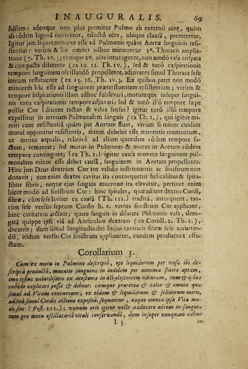 falfum: adeoque non plus premitur Pulmo ab externo acre, quam ab eodem lagend contentus, edu&o aere, ubique claufa , premeretur. Igitur jam liquet minores ede ad Pulmonis quam Aortae fanguinis refi- ftentias: verum &'h;v omnes adhuc minuuntur i°. Thoracis amplia¬ tione (7. Th. i v.); tumque 20. aere intus agente, non modo vafa crilpata &compa<5h dilatante ( ex 10, 11. Th. iv. ) , fed & toto exfpirationis tempore fanguinemofcilkndo propellente, adjuvantefimul Thorace fefe iterum reftituente (ex 15. i6._Th. iv.). Ex quibus patet non modo minorem hk efTe ad fanguinem praeterfluentem refiftemiam; verum & tempore infpirationisillam adhuc fublevari,motumque infuper fangui¬ nis toto exfpirationis temporeadjuvari; fed & toto-illo tempore faepe pulfat Cor (docent tadus & vifus fenfus) igitur toto illo tempore expellitur in arteriam Pulmonalem languis ('exTh.i.), qui igitur mi¬ nori cum refiftentia quam per Aortam fluet, verum fl minor cuidam motui opponitur refiftentia, minus debebit efle moventis momentum, ut motus aequalis, relative ad alium quer.dam eodem tempore fa- ftum, remaneat; fed motus in Pulmones & motus in Aortam eodem tempore contingunt; (exTh. 1.) igitur caufa movens fanguinem pul¬ monalem minor efle debet caufa, fanguinem in Aortam propellente. Hinc jam Deus dextrum Cor tot validis inftiumentis ac finiflrumnon donavit ; non enim dextra cavitas ita contorquetur helicalibus& fpira-- libus fibris, neque ejus fanguis mucrone ita elevatur, pertinet enim hicce modo ad finiftrum Cor: hinc fpirales, quae adfunt dextro Cordi, fibrae > cum fefe leviter ex caufa (Th. m.) tradita, intorquent, tan¬ tum fefe verfus feptum Cordis h. e. verfus finiftrum Cor applicant, hinc cavitatem ar&ant; quare fanguis in dilatata Pulmonis vafa, dene¬ gata quippe ipfi via ad Auriculam dextram (exCoroll.2. Th.i.), decurrit; dum fimul longitudinales hujus cavitatis fibrae fefe accurtan- do, itidem verfus Cor finiftrum applicantes, eundem producunt tffe- dum.- Corollarium 3. ^ * Cum cx motu in Pulmone defiripto, epe liquidorum per vafa ibi de> feripta prodtitto, mutatio fanguinis in indolem per minima fluere aptam, imo i fias volatihfatio ex ace fient e in alhalefi entem naturam, tum&ffms rubedo explicari poffit & debeat: cumque prtterea & calor & omnia qu<e< fimul ad Vitam concurrunt; ex eodem & liquidorum & filidornm motn> addita fimul Cordis ablione expofita.fiequantur , eaque omnia ipfia fota mo¬ do fint ( Pofi* 111,.); vanum erit igitur velle adducere aerem in [angui* nem pro motu ofiilUtario vitali confiervando, dum injuper nunquam adhuc hy i**