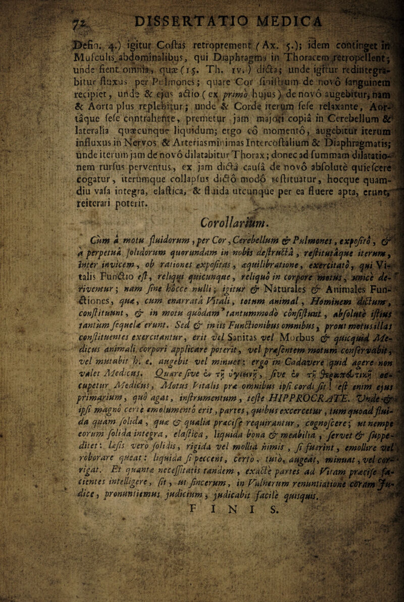 m- in. 4.) igitur Coflras retroprement (Ax. 5.); idem continget Blufculis^abdorninalibus, qui Diaphragma in Thoracem ;re trope lient; unde fient omnia-., quae(15. Th. iv.) didta; unde igitur rediiiteg bitu.r-fluxus per ‘Pulmones; quare Cor flnifteuin- de novo fangui recipiet, unde & eju< a&io (exprimo hujus) de novo augebitur, nam & Aorta plus replebitur; unde & Corde iterpm fefe relaxante, Aor laque fefe contrahente, premetur jam majdci copia in Cerebellum lateralia quaecunque liquidum; ergo co momento, augebitur iterum influxus in Nervos & Arteriasminimaslntercoftalium & Diaphragmatis; unde iterum jam de novo dilatabitur Thorax; donec ad fummam dilatati nem rurfus perventus, ex jam di&a caufa de novo abfolute quieicere cogatur, iterumque collapfus ditfo modo nflituatur, hocque quam- diu vafa integra, eiaftica, & fluida utcunque per ea fluere apta, erunt reiterari poterit. Corollarium. ... Cum a motu fluidorum , per Cor, Cerebellum & Pulmones, expofito, k perpetua jolidorum quorundam in nobis dtjfautta , refiitutaque iterum,' inter invicem, ob rationes expofitas, aquiltbratione, exercitato, qui Vi¬ talis Fun&io e/l, reliqui quicunque, reliquo in corpore motus, unice de-r riventur; nam fine hocce nulli; igitur & Naturales & Animales Fun- &i ones, qua, cum enarrata Vitali, totum animal, Hominem di/Ium, conflituunt, in motu quodam*tantummodo cdnfiflmt., abfolute iflius tantum fcqueU erunt. Sed & in its FunElionibus omnibus % prout motus illas epnflituentes exercitantur, em Sanitas *ye/ Morbus qtikqtrid Afe- L animali corpori applicare poterit, -ne/ prafentem motum confervabity vel mutabit hi. e, augebit vel minuet; ergo in Cadavere quid agere non valet A4ed;cus. Quarefive iv rjj vytmr,'y five iv rjj oc¬ cupetur Medicus, Motus Pitahs pra omnibus ip/i cordi fit \ e(l enim ejus primarium, quo agas, inflrumentum, tefle HIPPRX)CRaTE. Vndc*&*\ ipfi magno certe emolumento erit, partes, quibus exccrcetur, tum quoad flui- ^4 quam /olida , & qualia pracif) requirantur, cognofcere; ut nempe r eorum folida integra, eiaftica, liquida bona & meabilia , fervet & fuppe- ditet: Ixfis vero /olidis, rigida vel molita nimis , fi fuerint, emollire vel/ roborare queat: liquida fi peccent, certo, tuto, augeat, minuat, vel coy~ ' rigat. Et quanta necejfltatis tandem , exalte partes ad Fitnm praci/e fa¬ cientes intelligere, (it, utfincerum, in Vulnerum renuntiatione cGYnmffu- di ce, pronuntiemus judicium, judicabit facile quisquis. %,■ a FINI s. ,'vyf