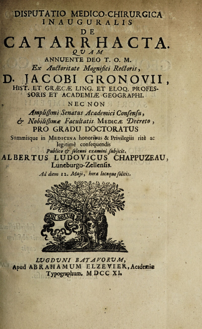 4 t p. E' DISPUTATIO MEDICO-CHIRURGICA . IN AUGURALIS €ATARRHACTA QJU A M ANNUENTE DEO T. O. M. Ex AuEioritate Magnifici Refloris , D- JACOBI GRONOVII HlST. ET GKMCM LING. ET ELOQ. PROFES¬ SORIS ET ACADEMLE GEOGRAPHI. ? NEC NON Ampli ([mi Senatus Academici Cmfenfu, & Nobilifjim# Facultatis Medica ‘Decreto * PRO GRADU DOCTORATUS Summisque in Medicina honoribus & Privilegiis rite ac legitime confequendis Publico £r filenni examini fubjicit. ALBERTUS LUDOViCUS CHAPPUZEAU Luncburgo-Zcllcnfis. Ad dtem 12. Maji, hora loceque (olitis* LVGDVNJ BATAVORVM, Apud ABR AEIA M UM ELZE VI ER, Academi* Typographum. MDCC XI*