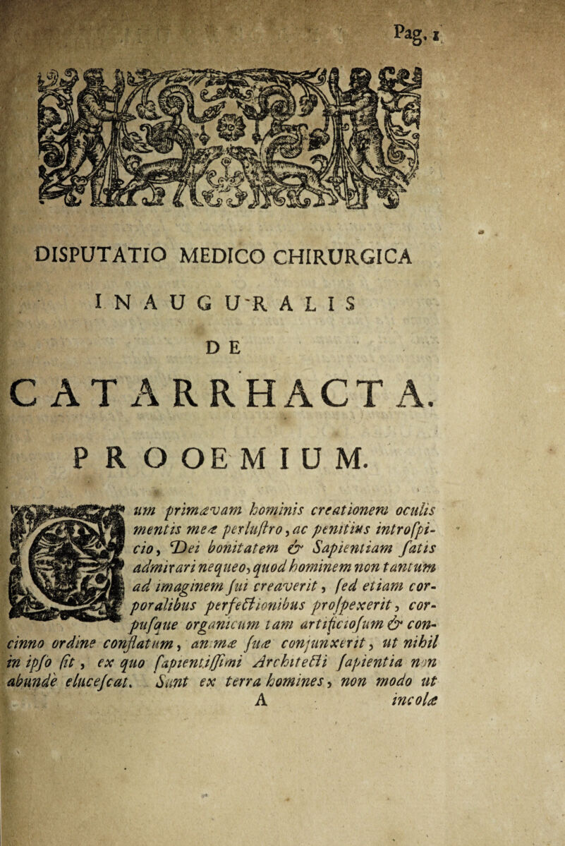 DISPUTATIO MEDICO CHIRURGICA • I N A U G U'R ALIS D E C AT ARRHACT A. PRO OE M I U M. • . v. y\ um primcevam hominis creationem oculis mentis me* perlufiro, ac penitius intro fpi- cioy 'Dei bonitatem & Sapientiam fatis admirari nequeo3 quod hominem non tantum ad imaginem fui creaverit, fed etiam cor¬ poralibus perfectionibus profpexerit, cor- pufque organicum tam artificiofum & con¬ cinno ordine conflatum y anm* (u* conjunxerit y ut nihil in ipfo (it y ex quo [apienti/fimi ArchiteCii fapientia non abunde elucefcat. Sunt ex terra homines, non modo ut A mcoU