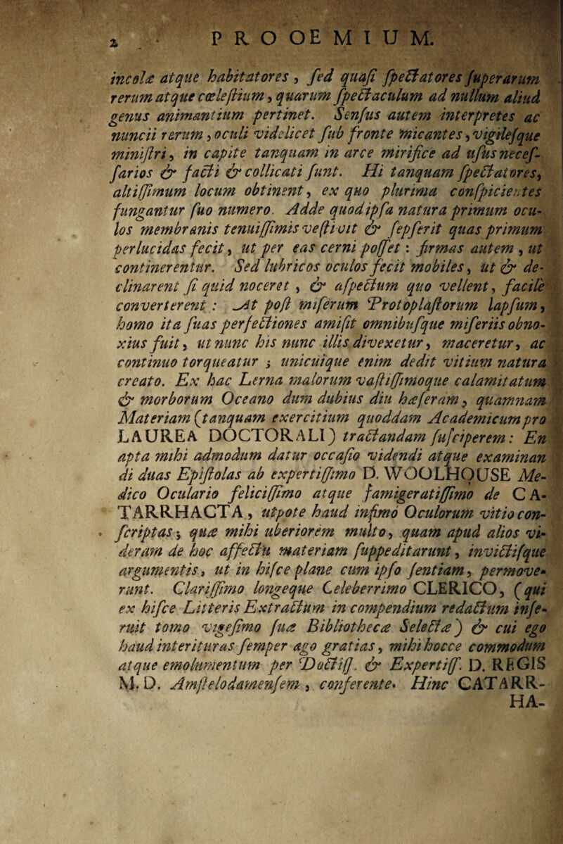 incolet atque habitatores , fed quafi fpeffatores Juperarum rerum atque coeleflium, quarum fpeEiaculum ad nullum aliud genus animantium pertinet. Senfus autem interpretes ac nuncii rerum > oculi videlicet fub fronte micantes ^vigilefque minljlri, in capite tanquam in arce mirifice ad ttfusnecef farios & faci i & colli cati funt. Hi tanquam [pe Elator es, altifjlmum locum obtinent, ex quo plurima confpicientes fungantur fuo numero. Adde quodipfa natura primum ocu¬ los membranis tenuiffimisve(livit & fepferit quas primum perlucidas fecit, ut per eas cerni poffet: frmas autem , ut continerentur. Sed lubricos oculos fecit mobiles, ut & de¬ clinarent fi quid noceret , & afpeclum quo vellent, facile converterent : *At pofl miferum Erotoplaflorum lapfum, homo ita fuas perfetliones amifit omnibitfqite miferiis obno¬ xius fuit 3 ut nunc his nunc illis divexetur, maceretur, ac continuo torqueatur j unicuique enim dedit vitium natura creato. Ex hac Lerna malorum vafliffirnoque calamitatum & morborum Oceano dum dubius diu hreferam^ quamnam Materiam (tanquam exercitium quoddam Academicum pro LAUREA DOCTORALI) tractandam fufeiperem: En apta mihi admodum datur occafio videndi atque examinan di duas Epiftolas ab expertiffimo D. WOOLHOUSE Me- : dico Oculario feliciffimo atque famigeratiffimo de CA- TARRHACTA , utpote haud infimo Oculorum vitio con- . fcriptas-y qtice mihi uberiorem multo, quam apud alios vi~ deram de hoc affeSlu materiam fuppeditarunt, inviLtifque argumentis , ut in hifce plane cum ipfo fentiam, permove- runt. Clariffimo longeque Celeberrimo CLERICO, (qui ex hifce Litteris Extrattum in compendium redaftum infe- ruit tomo vigefmo (ua Bibliotheca Seleffce') & cui ego haud interituras femper ago gratias, mihihocce commodum atque emolumentum per T)o£ii(]> & Expertiff. D. REGIS M. D. Amflelodamenfem , conferente. Hinc CATARR- HA-
